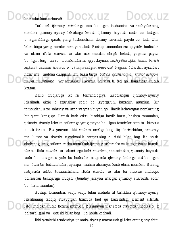 hodisalar kam uchraydi.
Turli   xil   ijtimoiy   tizimlarga   xos   bo lgan   tushuncha   va   realiyalarning
nomlari   ijtimoiy-siyosiy   leksikaga   kiradi.   Ijtimoiy   hayotda   sodir   bo ladigan	

o zgarishlarga   qarab,   yangi   tushunchalar   doimiy   ravishda   paydo   bo ladi.   Ular	
 
bilan birga yangi  nomlar ham yaratiladi. Boshqa tomondan esa qaysidir hodisalar
va   ularni   ifoda   etuvchi   so zlar   iste moldan   chiqib   ketadi,   yaqinda   paydo	
 
bo lgan turg un so z birikmalarini   qiyoslaymiz,  	
   besh yillik sifat, ishlab berish
kafolati,   hamma   ishlarni   o zi   bajaradigan   universal   brigada  	
 (ulardan   ayrimlari
hozir iste moldan chiqqan). Shu bilan birga, 	
 batrak, qashshoq, o rtahol dehqon,	
musht, mushtumzo rlar tarafdori, yakkaxo jalik  	
  va b. faol qo llanishdan chiqib	
ketgan.
Kelib   chiqishiga   ko ra   terminologiya   hisoblangan   ijtimoiy-siyosiy	

leksikada   qiziq   o zgarishlar   sodir   bo layotganini   kuzatish   mumkin.   Bir	
 
tomondan, u tor sohaviy va uzoq vaqtdan buyon qo llanib kelayotgan nomlarning	

bir   qismi   keng   qo llanish   kasb   etishi   hisobiga   boyib   borsa,   boshqa   tomondan,	

ijtimoiy-siyosiy leksika qatlamiga yangi paydo bo lgan terminlar ham to htovsiz	
 
o tib   turadi.   Bu   jarayon   ikki   muhim   omilga   bog liq:   birinchidan,   umumiy	
 
ma lumot   va   siyosiy   savodxonlik   darajasining   o sishi   bilan   bog liq   holda	
  
aholining keng qatlami ancha murakkab ijtimoiy tushuncha va kategoriyalar hamda
ularni   ifoda   etuvchi   so zlarni   egallashi   mumkin;   ikkinchidan,   ijtimoiy   hayotda	

sodir   bo ladigan   u   yoki   bu   hodisalar   natijasida   ijtimoiy   fanlarga   oid   bo lgan	
 
ma lum bir tushunchalar, ayniqsa, muhim ahamiyat kasb etishi mumkin. Buning	

natijasida   ushbu   tushunchalarni   ifoda   etuvchi   so zlar   tor   maxsus   muloqot	

doirasidan   tashqariga   chiqadi   (bunday   jarayon   istalgan   ijtimoiy   sharoitda   sodir
bo lishi mumkin).     	

Boshqa   tomondan,   vaqti   vaqti   bilan   alohida   til   birliklari   ijtimoiy-siyosiy
leksikaning   tadqiq   etilayotgan   tizimida   faol   qo llanishdagi   element   sifatida	

iste moldan chiqib ketishi  mumkin. Bu jarayon ular  ifoda etayotgan hodisa o z	
 
dolzarbligini yo qotishi bilan bog liq holda kechadi.   	
 
Ikki yetakchi tendensiya ijtimoiy-siyosiy mazmundagi leksikaning boyishini
12 