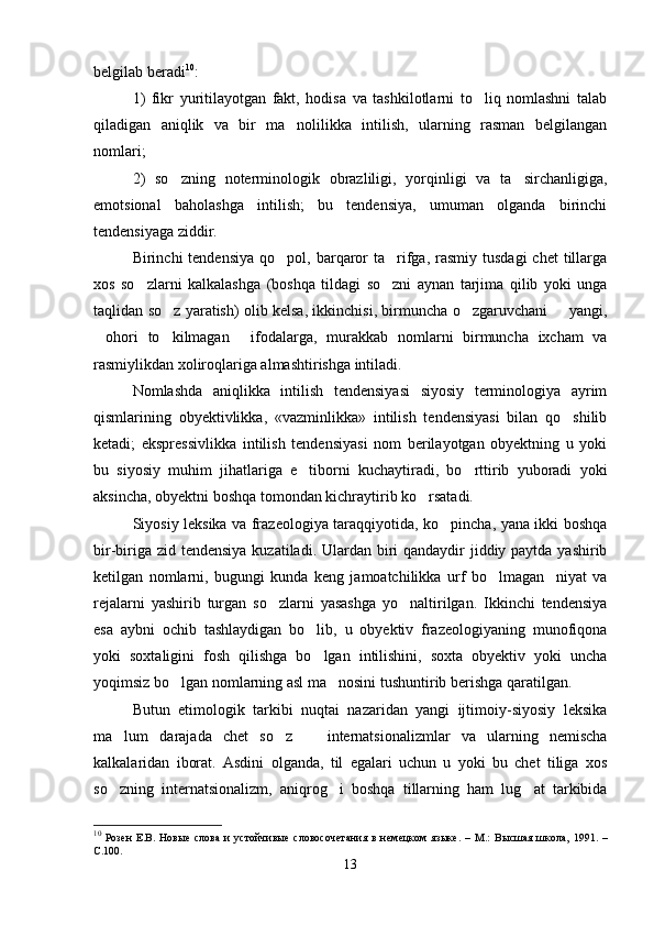 belgilab beradi 10
:
1)   fikr   yuritilayotgan   fakt,   hodisa   va   tashkilotlarni   to liq   nomlashni   talab
qiladigan   aniqlik   va   bir   ma nolilikka   intilish,   ularning   rasman   belgilangan	

nomlari;
2)   so zning   noterminologik   obrazliligi,   yorqinligi   va   ta sirchanligiga,	
 
emotsional   baholashga   intilish;   bu   tendensiya,   umuman   olganda   birinchi
tendensiyaga ziddir.  
Birinchi  tendensiya   qo pol,  barqaror   ta rifga, rasmiy  tusdagi   chet   tillarga	
 
xos   so zlarni   kalkalashga   (boshqa   tildagi   so zni   aynan   tarjima   qilib   yoki   unga	
 
taqlidan so z yaratish) olib kelsa, ikkinchisi, birmuncha o zgaruvchani   yangi,	
  
ohori   to kilmagan   ifodalarga,   murakkab   nomlarni   birmuncha   ixcham   va	
  
rasmiylikdan xoliroqlariga almashtirishga intiladi. 
Nomlashda   aniqlikka   intilish   tendensiyasi   siyosiy   terminologiya   ayrim
qismlarining   obyektivlikka,   «vazminlikka»   intilish   tendensiyasi   bilan   qo shilib	

ketadi;   ekspressivlikka   intilish   tendensiyasi   nom   berilayotgan   obyektning   u   yoki
bu   siyosiy   muhim   jihatlariga   e tiborni   kuchaytiradi,   bo rttirib   yuboradi   yoki	
 
aksincha, obyektni boshqa tomondan kichraytirib ko rsatadi. 	

Siyosiy leksika va frazeologiya taraqqiyotida, ko pincha, yana ikki boshqa	

bir-biriga zid tendensiya kuzatiladi. Ulardan biri  qandaydir jiddiy paytda yashirib
ketilgan   nomlarni,   bugungi   kunda   keng   jamoatchilikka   urf   bo lmagan     niyat   va	

rejalarni   yashirib   turgan   so zlarni   yasashga   yo naltirilgan.   Ikkinchi   tendensiya	
 
esa   aybni   ochib   tashlaydigan   bo lib,   u   obyektiv   frazeologiyaning   munofiqona	

yoki   soxtaligini   fosh   qilishga   bo lgan   intilishini,   soxta   obyektiv   yoki   uncha

yoqimsiz bo lgan nomlarning asl ma nosini tushuntirib berishga qaratilgan.	
 
Butun   etimologik   tarkibi   nuqtai   nazaridan   yangi   ijtimoiy-siyosiy   leksika
ma lum   darajada   chet   so z     internatsionalizmlar   va   ularning   nemischa	
  
kalkalaridan   iborat.   Asdini   olganda,   til   egalari   uchun   u   yoki   bu   chet   tiliga   xos
so zning   internatsionalizm,   aniqrog i   boshqa   tillarning   ham   lug at   tarkibida
  
10
  Розен   Е.В.   Новые   слова   и   устойчивые   словосочетания   в   немецком   языке.   –   М.:   Высшая   школа,   1991.   –
С.100.
13 
