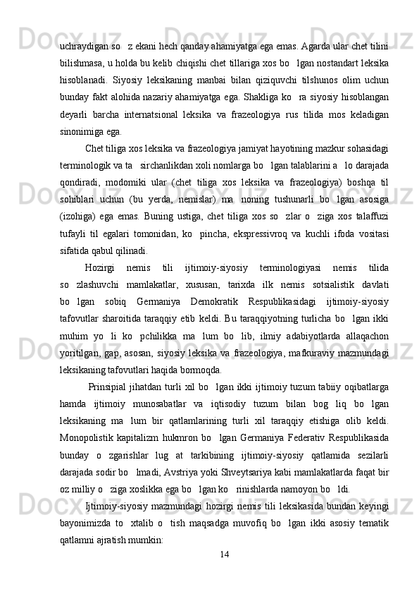 uchraydigan so z ekani hech qanday ahamiyatga ega emas. Agarda ular chet tilini
bilishmasa, u holda bu kelib chiqishi chet tillariga xos bo lgan nostandart leksika	

hisoblanadi.   Siyosiy   leksikaning   manbai   bilan   qiziquvchi   tilshunos   olim   uchun
bunday fakt alohida nazariy ahamiyatga ega. Shakliga ko ra siyosiy hisoblangan

deyarli   barcha   internatsional   leksika   va   frazeologiya   rus   tilida   mos   keladigan
sinonimiga ega.  
Chet tiliga xos leksika va frazeologiya jamiyat hayotining mazkur sohasidagi
terminologik va ta sirchanlikdan xoli nomlarga bo lgan talablarini a lo darajada	
  
qondiradi,   modomiki   ular   (chet   tiliga   xos   leksika   va   frazeologiya)   boshqa   til
sohiblari   uchun   (bu   yerda,   nemislar)   ma noning   tushunarli   bo lgan   asosiga	
 
(izohiga)   ega   emas.   Buning   ustiga,   chet   tiliga   xos   so zlar   o ziga   xos   talaffuzi	
 
tufayli   til   egalari   tomonidan,   ko pincha,   ekspressivroq   va   kuchli   ifoda   vositasi	

sifatida qabul qilinadi.  
Hozirgi   nemis   tili   ijtimoiy-siyosiy   terminologiyasi   nemis   tilida
so zlashuvchi   mamlakatlar,   xususan,   tarixda   ilk   nemis   sotsialistik   davlati	

bo lgan   sobiq   Germaniya   Demokratik   Respublikasidagi   ijtimoiy-siyosiy

tafovutlar   sharoitida   taraqqiy   etib   keldi.   Bu   taraqqiyotning   turlicha   bo lgan   ikki	

muhim   yo li   ko pchilikka   ma lum   bo lib,   ilmiy   adabiyotlarda   allaqachon	
   
yoritilgan,   gap,   asosan,   siyosiy   leksika   va   frazeologiya,   mafkuraviy   mazmundagi
leksikaning tafovutlari haqida bormoqda. 
  Prinsipial   jihatdan   turli   xil   bo lgan  ikki   ijtimoiy  tuzum  tabiiy  oqibatlarga	

hamda   ijtimoiy   munosabatlar   va   iqtisodiy   tuzum   bilan   bog liq   bo lgan	
 
leksikaning   ma lum   bir   qatlamlarining   turli   xil   taraqqiy   etishiga   olib   keldi.	

Monopolistik   kapitalizm   hukmron   bo lgan   Germaniya   Federativ   Respublikasida	

bunday   o zgarishlar   lug at   tarkibining   ijtimoiy-siyosiy   qatlamida   sezilarli	
 
darajada sodir bo lmadi, Avstriya yoki Shveytsariya kabi mamlakatlarda faqat bir	

oz milliy o ziga xoslikka ega bo lgan ko rinishlarda namoyon bo ldi.	
   
Ijtimoiy-siyosiy   mazmundagi   hozirgi   nemis   tili   leksikasida   bundan   keyingi
bayonimizda   to xtalib   o tish   maqsadga   muvofiq   bo lgan   ikki   asosiy   tematik	
  
qatlamni ajratish mumkin:
14 