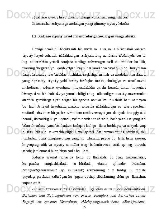 1) xalqaro siyosiy hayot muammolariga xoslangan yangi leksika; 
2) nemischa realiyalarga xoslangan yangi ijtimoiy-siyosiy leksika. 
1.2. Xalqaro siyosiy hayot muammolariga xoslangan yangi leksika 
Hozirgi   nemis   tili   leksikasida   bir   guruh   so z   va   so z   birikmalari   xalqaro 
siyosiy   hayot   sohasida   ishlatiladigan   realiyalarning   nomlarini   ifodalaydi.   Bu   til
lug at   tarkibida   yetarli   darajada   tartibga   solinmagan   turli   xil   birliklar   bo lib,	
 
ularning chegarasi yo qolib ketgan, hajmi esa jamlab va qayd qilib bo lmaydigan	
 
darajada   noaniq.   Bu   birliklar   tinchlikni   saqlashga   intilish   va   mudofaa   masalalari,
yangi   iqtisodiy,   siyosiy   yoki   harbiy   ittifoqlar   tuzish,   ekologiya   va   atrof   muhit
muhofazasi,   xalqaro   uyushgan   jinoyatchilikka   qarshi   kurash,   inson   huquqlari
himoyasi va h.k. kabi dunyo jamoatchiligi shug ullanadigan xususiy muammolar	

atrofida   guruhlarga   ajratiladigan   bir   qancha   nomlar   ko rinishida   ham   namoyon	

bo ladi.   Jamiyat   hayotining   mazkur   sohasida   ishlatiladigan   so zlar   repertuari	
 
muttasil, shu bilan birga, har doim ham sezilavermaydigan   darajada taraqqiy etib
boradi, dolzarbligini yo qotadi, ayrim nomlar «eskiradi», boshqalari esa yangilari	

bilan almashadi, yana biri haddan tashqari faol qo llana boshlaydi va natijada vaqt	

o tishi   bilan   o z   «mashhurligini»   yo qotadi.   Bu   jarayonlarning   barchasi,   shu	
  
jumladan,   bizni   qiziqtirayotgan   yangi   so zlarning   paydo   bo lishi   ham,   asosan,	
 
lingvopragmatik   va   siyosiy   stimullar   (rag batlantiruvchi   omil,   qo zg atuvchi
  
sabab) jamlanmasi bilan birga sodir bo ladi.   	

Xalqaro   siyosat   sohasida   keng   qo llanishda   bo lgan   tushunchalar,	
 
ko pincha   aniqlashtiriladi,   to ldiriladi.   «tahrir   qilinadi».   Masalan,	
 
Nichtpaktgebundenheit   (qo shilmaslik)   atamasining   o z   tasdig ini   topishi	
  
quyidagi   parchada   keltirilgan   ko pgina   boshqa   ifodalarning   oldin   qo llanishini	
 
taqozo etadi:   
Bei der Darstellung dieses Kampfes ... gehören heute in den Kommentaren,
Berichten   und   Stellungnahmen   von   Presse,   Rundfunk   und   Fernsehen   solche
Begriffe   wie   «positive   Neutralität»,   «Nichtpaktgebundenheit»,   «Blockfreiheit»,
15 