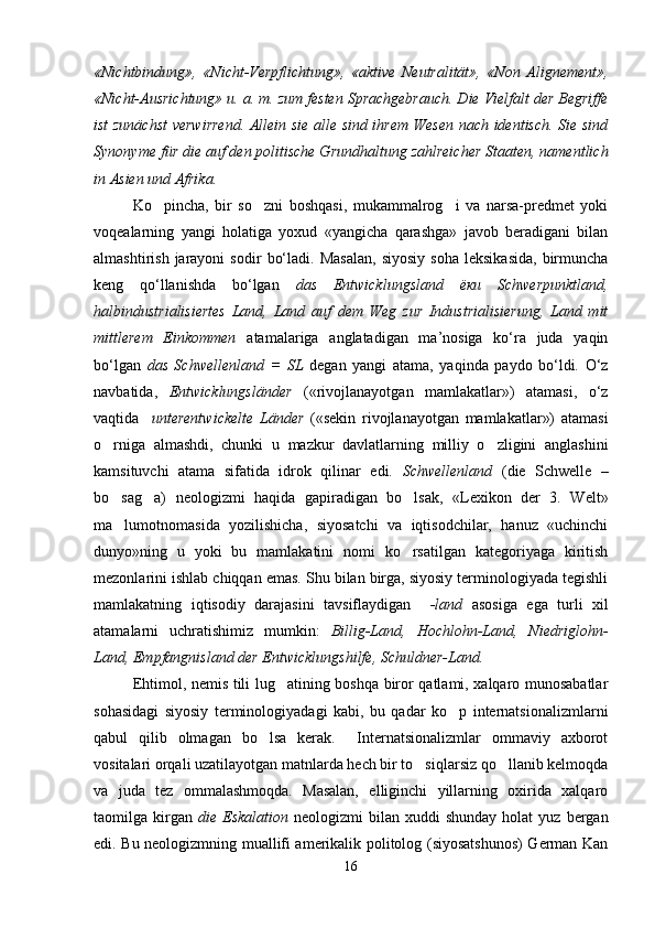 «Nichtbindung»,   «Nicht-Verpflichtung»,   «aktive   Neutralität»,   «Non   Alignement»,
«Nicht-Ausrichtung» u. a. m. zum festen Sprachgebrauch. Die Vielfalt der Begriffe
ist zunächst  verwirrend. Allein sie alle sind ihrem Wesen nach identisch. Sie sind
Synonyme für die auf den politische Grundhaltung zahlreicher Staaten, namentlich
in Asien und Afrika.
Ko pincha,   bir   so zni   boshqasi,   mukammalrog i   va   narsa-predmet   yoki  
voqealarning   yangi   holatiga   yoxud   «yangicha   qarashga»   javob   beradigani   bilan
almashtirish   jarayoni   sodir   bo‘ladi.   Masalan,   siyosiy   soha   leksikasida,   birmuncha
keng   qo‘llanishda   bo‘lgan   das   Entwicklungsland   ёки   Schwerpunktland,
halbindustrialisiertes   Land,   Land   auf   dem   Weg   zur   Industrialisierung,   Land   mit
mittlerem   Einkommen   аtamalariga   anglatadigan   ma’nosiga   ko‘ra   juda   yaqin
bo‘lgan   das   Schwellenland   =   SL   degan   yangi   atama,   yaqinda   paydo   bo‘ldi.   O‘z
navbatida,   Entwicklungsländer   («rivojlanayotgan   mamlakatlar»)   atamasi,   o‘z
vaqtida     unterentwickelte   Länder   («sekin   rivojlanayotgan   mamlakatlar»)   atamasi
o rniga   almashdi,   chunki   u   mazkur   davlatlarning   milliy   o zligini   anglashini	
 
kamsituvchi   atama   sifatida   idrok   qilinar   edi.   Schwellenland   (die   Schwelle   –
bo sag a)   neologizmi   haqida   gapiradigan   bo lsak,   «Lexikon   der   3.   Welt»
  
ma lumotnomasida   yozilishicha,   siyosatchi   va   iqtisodchilar,   hanuz   «uchinchi

dunyo»ning   u   yoki   bu   mamlakatini   nomi   ko rsatilgan   kategoriyaga   kiritish	

mezonlarini ishlab chiqqan emas. Shu bilan birga, siyosiy terminologiyada tegishli
mamlakatning   iqtisodiy   darajasini   tavsiflaydigan     -land   asosiga   ega   turli   xil
atamalarni   uchratishimiz   mumkin:   Billig-Land,   Hochlohn-Land,   Niedriglohn-
Land, Empfangnisland der Entwicklungshilfe, Schuldner-Land.
Ehtimol, nemis tili lug atining boshqa biror qatlami, xalqaro munosabatlar	

sohasidagi   siyosiy   terminologiyadagi   kabi,   bu   qadar   ko p   internatsionalizmlarni	

qabul   qilib   olmagan   bo lsa   kerak.     Internatsionalizmlar   ommaviy   axborot	

vositalari orqali uzatilayotgan matnlarda hech bir to siqlarsiz qo llanib kelmoqda	
 
va   juda   tez   ommalashmoqda.   Masalan,   elliginchi   yillarning   oxirida   xalqaro
taomilga  kirgan   die  Eskalation   neologizmi   bilan  xuddi   shunday  holat  yuz   bergan
edi. Bu neologizmning muallifi amerikalik politolog (siyosatshunos) German Kan
16 