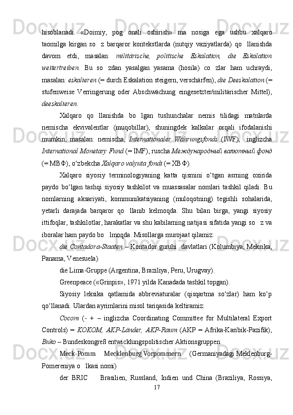 hisoblanadi.   «Doimiy,   pog onali   oshirish»   ma nosiga   ega   ushbu   xalqaro 
taomilga   kirgan   so z   barqaror   kontekstlarda   (nutqiy   vaziyatlarda)   qo llanishda	
 
davom   etdi,   masalan:   militärische,   politische   Eskalation,   die   Eskalation
weitertreiben.   Bu   so zdan   yasalgan   yasama   (hosila)   co zlar   ham   uchraydi,	
 
masalan:  eskalieren  (= durch Eskalation steigern, verschärfen),  die Deeskalation  (=
stufenweise   Verringerung   oder   Abschwächung   eingesetzter/militärischer   Mittel),
deeskalieren .
Xalqaro   qo llanishda   bo lgan   tushunchalar   nemis   tilidagi   matnlarda	
 
nemischa   ekvivalentlar   (muqobillar),   shuningdek   kalkalar   orqali   ifodalanishi
mumkin,   masalan:   nemischa,   Internationaler   Währungsfonds   (IWF),     inglizcha
International Monetary Fund  (= IMF), ruscha  Международный валютный фонд
(= МВФ), o‘zbekcha  Xalqaro valyuta fondi  (= ХВФ).
Xalqaro   siyosiy   terminologiyaning   katta   qismini   o‘tgan   asrning   oxirida
paydo   bo‘lgan   tashqi   siyosiy   tashkilot   va   muassasalar   nomlari   tashkil   qiladi.   Bu
nomlarning   aksariyati,   kommunikatsiyaning   (muloqotning)   tegishli   sohalarida,
yetarli   darajada   barqaror   qo llanib   kelmoqda.   Shu   bilan   birga,   yangi   siyosiy	

ittifoqlar, tashkilotlar, harakatlar va shu kabilarning natijasi sifatida yangi so z va	

iboralar ham paydo bo lmoqda. Misollarga murojaat qilamiz:  	

die Contadora-Staaten   – Kontador guruhi   davlatlari (Kolumbiya, Meksika,
Panama, Venesuela)
die Lima-Gruppe (Argentina, Braziliya, Peru, Urugvay).
Greenpeace («Grinpis», 1971 yilda Kanadada tashkil topgan).
Siyosiy   leksika   qatlamida   abbreviaturalar   (qisqartma   so‘zlar)   ham   ko‘p
qo‘llanadi. Ulardan ayrimlarini misol tariqasida keltiramiz: 
Сосот   (-   +   –   inglizcha   Coordinating   Committee   for   Multilateral   Export
Controls)   =   KOKOM,   AKP-Länder,   AKP-Raum   (AKP   =   Afrika-Karibik-Pazifik),
Buko  – Bundeskongreß entwicklungspolitischer Aktionsgruppen.
Meck-Pomm   Mecklenburg Vorpommern   	
  (Germaniyadagi Meklenburg-
Pomereniya o lkasi nomi) 	

der   BRIC    	
 Brasilien,   Russland,   Indien   und   China   (Braziliya,   Rossiya,
17 