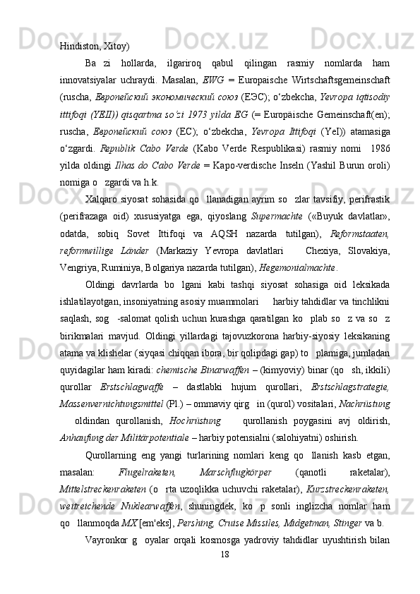 Hindiston, Xitoy)
Ba zi   hollarda,   ilgariroq   qabul   qilingan   rasmiy   nomlarda   ham
innovatsiyalar   uchraydi.   Masalan,   EWG   =   Europaische   Wirtschaftsgemeinschaft
(ruscha,   Европейский экономический  союз   (ЕЭС); o‘zbekcha,   Yevropa iqtisodiy
ittifoqi   (YEII))   qisqartma   so‘zi   1973   yilda   EG   (=   Europäische   Gemeinschaft(en);
ruscha,   Европейский   союз   (EC);   o‘zbekcha,   Yevropa   Ittifoqi   (YeI))   atamasiga
o‘zgardi.   Republik   Cabo   Verde   (Kabo   Verde   Respublikasi)   rasmiy   nomi     1986
yilda   oldingi   Ilhas   do   Cabo   Verde   =   Kapo-verdische   Inseln   (Yashil   Burun   oroli)
nomiga o zgardi va h.k.

Xalqaro   siyosat   sohasida   qo llanadigan   ayrim   so zlar   tavsifiy,   perifrastik	
 
(perifrazaga   oid)   xususiyatga   ega,   qiyoslang   Supermachte   («Buyuk   davlatlar»,
odatda,   sobiq   Sovet   Ittifoqi   va   AQSH   nazarda   tutilgan),   Reformstaaten,
reformwillige   Länder   (Markaziy   Yevropa   davlatlari     Chexiya,   Slovakiya,	

Vengriya, Ruminiya, Bolgariya nazarda tutilgan),  Hegemonialmachte .
Oldingi   davrlarda   bo lgani   kabi   tashqi   siyosat   sohasiga   oid   leksikada	

ishlatilayotgan, insoniyatning asosiy muammolari   harbiy tahdidlar va tinchlikni	

saqlash,   sog -salomat   qolish   uchun   kurashga   qaratilgan   ko plab   so z   va   so z	
   
birikmalari   mavjud.   Oldingi   yillardagi   tajovuzkorona   harbiy-siyosiy   leksikaning
atama va klishelar (siyqasi chiqqan ibora, bir qolipdagi gap) to plamiga, jumladan	

quyidagilar ham kiradi:  chemische Binarwaffen  – (kimyoviy) binar (qo sh, ikkili)	

qurollar   Erstschlagwaffe   –   dastlabki   hujum   qurollari,   Erstschlagstrategie,
Massenvernichtungsmittel  (Pl.) – ommaviy qirg in (qurol) vositalari, 	
 Nachrüstung
  oldindan   qurollanish,  	
 Hochrüstung     qurollanish   poygasini   avj   oldirish,	
Anhaufung der Militärpotentiale  – harbiy potensialni (salohiyatni) oshirish.
Qurollarning   eng   yangi   turlarining   nomlari   keng   qo llanish   kasb   etgan,	

masalan:   Flugelraketen,   Marschflugkörper   (qanotli   raketalar),
Mittelstreckenraketen   (o rta  uzoqlikka  uchuvchi  raketalar),  	
 Kurzstreckenraketen,
weitreichende   Nuklearwaffen ,   shuningdek,   ko p   sonli   inglizcha   nomlar   ham	

qo llanmoqda 	
 MX  [em'eks],  Pershing, Cruise Missiles, Midgetman, Stinger  va b.
Vayronkor   g oyalar   orqali   kosmosga   yadroviy   tahdidlar   uyushtirish   bilan	

18 