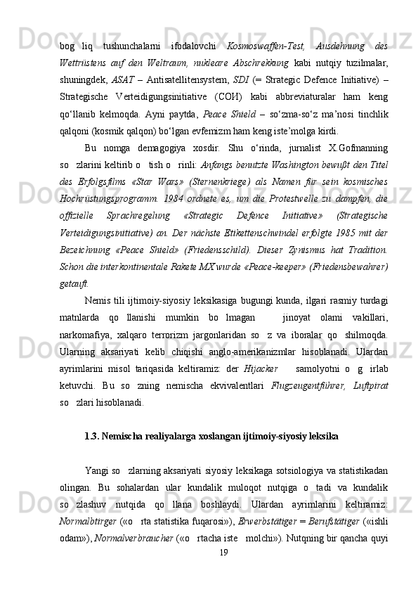 bog liq   tushunchalarni   ifodalovchi   Kosmoswaffen-Test,   Ausdehnung   des
Wettrüstens   auf   den   Weltraum,   nukleare   Abschrekkung   kabi   nutqiy   tuzilmalar,
shuningdek,   ASAT   –   Antisatellitensystem,   SDI   (=   Strategic   Defence   Initiative)   –
Strategische   Verteidigungsinitiative   (СОИ)   kabi   abbreviaturalar   ham   keng
qo‘llanib   kelmoqda.   Ayni   paytda,   Peace   Shield   –   so‘zma-so‘z   ma’nosi   tinchlik
qalqoni (kosmik qalqon) bo‘lgan evfemizm ham keng iste’molga kirdi. 
Bu   nomga   demagogiya   xosdir.   Shu   o‘rinda,   jurnalist   X.Gofmanning
so zlarini keltirib o tish o rinli:  
   Anfangs benutzte Washington bewußt den Titel
des   Erfolgsfilms   «Star   Wars»   (Sternenkriege)   als   Namen   für   sein   kosmisches
Hochrüstungsprogramm.   1984   ordnete   es,   um   die   Protestwelle   zu   dampfen,   die
offizielle   Sprachregelung   «Strategic   Defence   Initiative»   (Strategische
Verteidigungsinitiative)  an. Der nächste Etikettenschwindel  erfolgte 1985 mit  der
Bezeichnung   « Peace   Shield»   (Friedensschild).   Dieser   Zynismus   hat   Tradition.
Schon die interkontinentale Rakete MX wurde  « Peace-keeper» (Friedensbewahrer)
getauft.
Nemis tili  ijtimoiy-siyosiy leksikasiga  bugungi  kunda, ilgari rasmiy turdagi
matnlarda   qo llanishi   mumkin   bo lmagan     jinoyat   olami   vakillari,	
  
narkomafiya,   xalqaro   terrorizm   jargonlaridan   so z   va   iboralar   qo shilmoqda.	
 
Ularning   aksariyati   kelib   chiqishi   anglo-amerikanizmlar   hisoblanadi.   Ulardan
ayrimlarini   misol   tariqasida   keltiramiz:   der   Hijacker     samolyotni   o g irlab	
  
ketuvchi.   Bu   so zning   nemischa   ekvivalentlari  	
 Flugzeugentführer,   Luftpirat
so zlari hisoblanadi.	

1.3. Nemischa realiyalarga xoslangan ijtimoiy-siyosiy leksika
Yangi so zlarning aksariyati siyosiy leksikaga sotsiologiya va statistikadan	

olingan.   Bu   sohalardan   ular   kundalik   muloqot   nutqiga   o tadi   va   kundalik	

so zlashuv   nutqida   qo llana   boshlaydi.   Ulardan   ayrimlarini   keltiramiz:	
 
Normalbtirger  («o rta statistika fuqarosi»), 	
 Erwerbstätiger  =  Berufstätiger  («ishli
odam»),  Normalverbraucher  («o rtacha iste molchi»). Nutqning bir qancha quyi	
 
19 