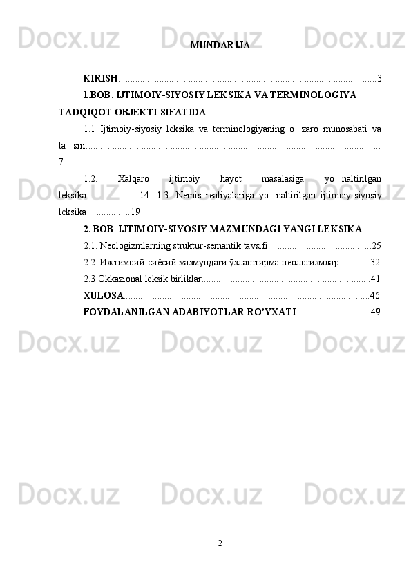 MUNDARIJA
KIRISH ...........................................................................................................3
1.BOB.   IJTIMOIY - SIYOSIY   LEKSIKA VA TERMINOLOGIYA 
TADQIQOT   OBJEKTI   SIFATIDA
1.1   Ijtimoiy-siyosiy   leksika   va   terminologiyaning   o zaro   munosabati   va
ta siri	
 ............................................................ .......................................... ...... ..............
7 
1.2.   Xalqaro   ijtimoiy   hayot   masalasiga   yo naltirilgan	

leksika......................14 1.3.   Nemis   realiyalariga   yo naltirilgan   i	
 jtimoiy-siyosiy
leksika ...............19 	

2.   BOB .  IJTIMOIY-SIYOSIY  MAZMUNDAGI YANGI  LEKSIKA 
2.1.  N eologizmlar ning struktur-semantik tavsifi ........................ ...................25
2.2.  Ижтимоий-сиёсий мазмундаги ўзлаштирма неологизмлар....... . ..... 3 2
2.3 Okkazional leksik birliklar...................... . . . .......................... . ................. . 41
XULOSA ......................................................................................................4 6
FOYDALANILGAN ADABIYOTLAR RO’YXATI ...............................4 9
2 