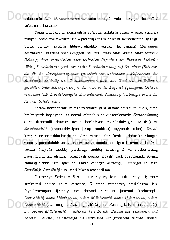 uslublarida   Otto   Normalverbraucher   каби   kinoyali   yoki   oddiygina   betakalluf
so‘zlarni uchratamiz. 
Yangi   nomlarning   aksariyatida   so‘zning   tarkibida   sozial   –   asosi   (negizi)
mavjud:   Sozialarbeit   «patronaj» – patronaj (chaqaloqlar va bemorlarning uylariga
borib,   doimiy   ravishda   tibbiy-profilaktik   yordam   ko rsatish)   ( Betreuung
bestimmter   Personen   oder   Gruppen,   die   auf   Grund   ihres   Alters,   ihrer   sozialen
Stellung,   ihres   körperlichen   oder   seelischen   Befindens   der   Fürsorge   bedürfen
(Wtb . ), Sozialarbeiter (jmd., der in der Sozialarbeit tätig ist), Sozialamt (Behörde,
die   für   die   Durchführung   aller   gesetzlich   vorgeschriebenen   Maßnahmen   der
Sozialhilfe   zuständig   ist),   Sozialeinkommen   (alle   vom   Staat   o.a.   Institutionen
gezählten   Unterstützungen   an   j-n,   der   nicht   in   der   Lage   ist,   (genügend)   Geld   zu
verdienen (z.B. Arbeitslosengeld,  Subventionen), Sozialtarif (verbilligte Preise für
Rentner, Schüler  о . а .).  
Sozial-   komponentli   so‘zlar   ro‘yxatini   yana   davom   ettirish   mumkin,   biroq
biz bu yerda faqat yana ikki nomni keltirish bilan chegaralanamiz:   Sozialwohnung
(kam   daromadli   shaxslar   uchun   beriladigan   arzonlashtirilgan   kvartira)   va
Sozialtouristik   (arzonlashtirilgan   (qisqa   muddatli)   sayyohlik   safari).   Sozial-
komponentidan ushbu barcha so zlarni yasash uchun foydalanishdan ko zlangan	
 
maqsad,   jamoatchilik   uchun   «yoqimsiz   va   xunuk»   bo lgan   farovon   va   to kin-	
 
sochin   dunyoda   moddiy   yordamga   muhtoj   kambag al   va   nochorlarning	

mavjudligini   tan   olishdan   retushlash   (xaspo shlash)   usuli   hisoblanadi.   Aynan	

shuning   uchun   ham   ilgari   qo llanib   kelingan  	
 Fürsorge,   Fürsorger   so zlari	
Sozialhilfe, Sozialhelfer  so zlari bilan almashtirilgan.	

Germaniya   Federativ   Respublikasi   siyosiy   leksikasida   jamiyat   ijtimoiy
strukturasi   haqida   so z   ketganda,   G arbda   zamonaviy   sotsiologiya   fani	
 
foydalanayotgan   ijtimoiy   «chatishuv»ni   nomlash   jarayoni   kechmoqda:
Oberschicht, obere Mittelschicht, untere Mittelschicht, obere Unterschicht, untere
Unterschicht   (bularning   barchasi   ingliz   tilidagi   so zlarning   kalkasi   hisoblanadi):	

Zur   oberen   Mittelschicht   ...   gehören   freie   Berufe,   Beamte   des   gehobenen   und
höheren   Dienstes,   selbständige   Geschäftsleute   mit   großerem   Betrieb,   höhere
20 