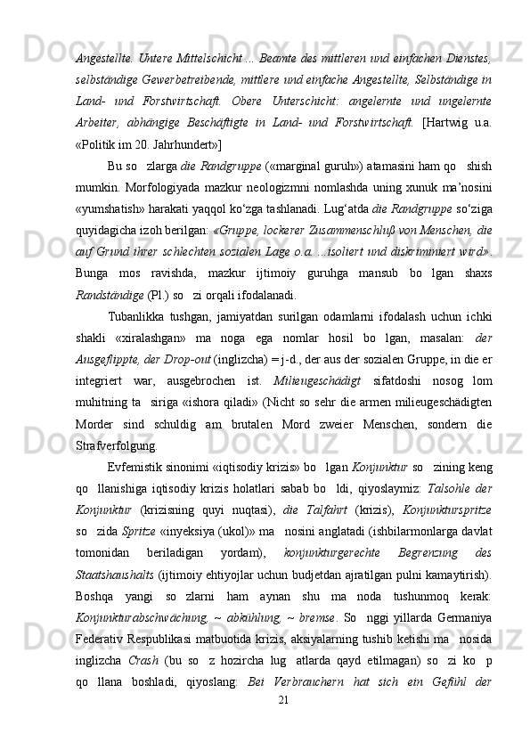 Angestellte.   Untere Mittelschicht ... Beamte des mittleren und einfachen Dienstes,
selbständige Gewerbetreibende, mittlere und einfache Angestellte, Selbständige in
Land-   und   Forstwirtschaft.   Obere   Unterschicht:   angelernte   und   ungelernte
Arbeiter,   abhängige   Beschäftigte   in   Land-   und   Forstwirtschaft.   [Hartwig   u.a.
«Politik im 20. Jahrhundert»]
Bu so zlarga   die Randgruppe  («marginal guruh») atamasini ham qo shish	
mumkin.   Morfologiyada   mazkur   neologizmni   nomlashda   uning   xunuk   ma’nosini
«yumshatish» harakati yaqqol ko‘zga tashlanadi.  Lug‘atda  die Randgruppe  so‘ziga
quyidagicha izoh berilgan:  «Grup ре , lockerer Zusammenschluß von Menschen, die
auf   Grund   ihrer   schlechten   sozialen   Lage   o.a.   ...isoliert   und   diskriminiert   wird» .
Bunga   mos   ravishda,   mazkur   ijtimoiy   guruhga   mansub   bo lgan   shaxs	

Randständige  (Pl.)  so zi orqali ifodalanadi. 	

Tubanlikka   tushgan,   jamiyatdan   surilgan   odamlarni   ifodalash   uchun   ichki
shakli   «xiralashgan»   ma noga   ega   nomlar   hosil   bo lgan,   masalan:  	
  der
Ausgeflippte, der Drop-out  (inglizcha) = j-d., der aus der sozialen Gruppe, in die er
integriert   war,   ausgebrochen   ist.   Milieugeschädigt   sifatdoshi   nosog lom	

muhitning  ta siriga   «ishora  qiladi»	
   (Nicht  so   sehr  die  armen  milieugeschädigten
Morder   sind   schuldig   am   brutalen   Mord   zweier   Menschen,   sondern   die
Strafverfolgung.
Evfemistik sinonimi «iqtisodiy krizis» bo lgan 	
 Konjunktur  so zining keng	
qo llanishiga   iqtisodiy   krizis   holatlari   sabab   bo ldi,   qiyoslaymiz:  	
  Talsohle   der
Konjunktur   (krizisning   quyi   nuqtasi),   die   Talfahrt   ( krizis ),   Konjunkturspritze
so zida  
 Spritze   «inyeksiya (ukol)»   ma nosini anglatadi (ishbilarmonlarga davlat	
tomonidan   beriladigan   yordam) ,   konjunkturgerechte   Begrenzung   des
Staatshaushalts   (ijtimoiy ehtiyojlar uchun budjetdan ajratilgan pulni kamaytirish).
Boshqa   yangi   so zlarni   ham   aynan   shu   ma noda   tushunmoq   kerak:	
 
Konjunkturabschwächung,   ~   abkühlung,   ~   bremse .   So nggi   yillarda   Germaniya	

Federativ Respublikasi  matbuotida krizis, aksiyalarning tushib ketishi ma nosida	

inglizcha   Crash   (bu   so z   hozircha   lug atlarda   qayd   etilmagan)   so zi   ko p	
   
qo llana   boshladi,   qiyoslang:  	
 Bei   Verbrauchern   hat   sich   ein   Gefühl   der
21 