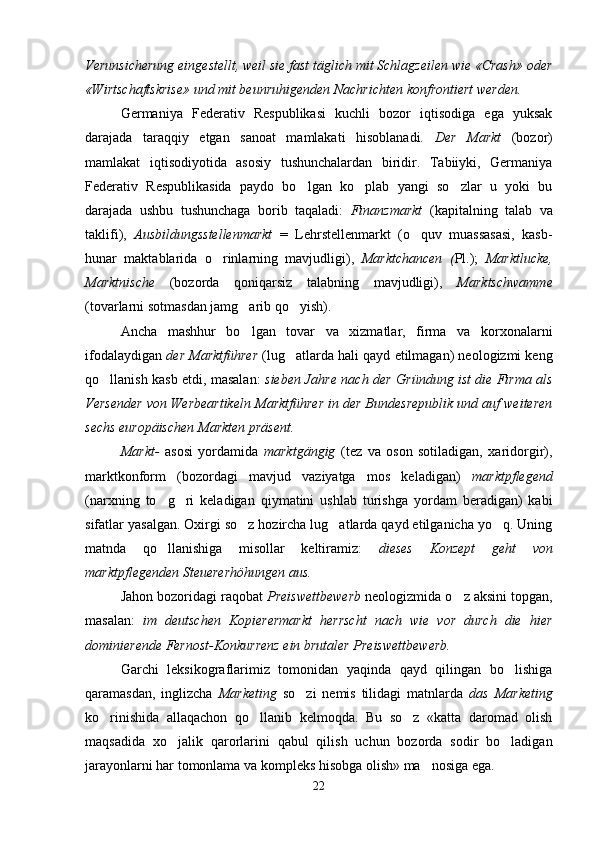 Verunsicherung eingestellt, weil sie fast täglich mit Schlagzeilen wie «Crash» oder
«Wirtschaftskrise» und mit beunruhigenden Nachrichten konfrontiert werden.
Germaniya   Federativ   Respublikasi   kuchli   bozor   iqtisodiga   ega   yuksak
darajada   taraqqiy   etgan   sanoat   mamlakati   hisoblanadi.   Der   Markt   (bozor)
mamlakat   iqtisodiyotida   asosiy   tushunchalardan   biridir.   Tabiiyki,   Germaniya
Federativ   Respublikasida   paydo   bo lgan   ko plab   yangi   so zlar   u   yoki   bu  
darajada   ushbu   tushunchaga   borib   taqaladi:   Finanzmarkt   (kapitalning   talab   va
taklifi),   Ausbildungsstellenmarkt   =   Lehrstellenmarkt   (o quv   muassasasi,   kasb-	

hunar   maktablarida   o rinlarning   mavjudligi),  	
 Marktchancen   ( Pl.);   Marktlucke,
Marktnische   (bozorda   qoniqarsiz   talabning   mavjudligi),   Marktschwamme
(tovarlarni sotmasdan jamg arib qo yish).	
 
Ancha   mashhur   bo lgan   tovar   va   xizmatlar,   firma   va   korxonalarni

ifodalaydigan  der Marktführer  (lug atlarda hali qayd etilmagan) neologizmi keng	

qo llanish kasb etdi, masalan:  	
 sieben Jahre nach der Gründung ist die Firma als
Versender von Werbeartikeln Marktführer in der Bundesrepublik und auf weiteren
sechs europäischen Markten präsent.
Markt-   asosi   yordamida   marktgängig   (tez   va   oson   sotiladigan,   xaridorgir),
marktkonform   (bozordagi   mavjud   vaziyatga   mos   keladigan)   marktpflegend
(narxning   to g ri   keladigan   qiymatini   ushlab   turishga   yordam   beradigan)   kabi	
 
sifatlar yasalgan. Oxirgi so z hozircha lug atlarda qayd etilganicha yo q. Uning	
  
matnda   qo llanishiga   misollar   keltiramiz:  	
 dieses   Konzept   geht   von
marktpflegenden Steuererhöhungen aus.
Jahon bozoridagi raqobat  Preiswettbewerb  neologizmida o z aksini topgan,	

masalan:   i m   deutschen   Kopierermarkt   herrscht   nach   wie   vor   durch   die   hier
dominierende Fernost-Konkurrenz ein brutaler Preiswettbewerb.  
Garchi   leksikograflarimiz   tomonidan   yaqinda   qayd   qilingan   bo lishiga	

qaramasdan,   inglizcha   Marketing   so zi   nemis   tilidagi   matnlarda  	
 das   Marketing
ko rinishida   allaqachon   qo llanib   kelmoqda.   Bu   so z   «katta   daromad   olish	
  
maqsadida   xo jalik   qarorlarini   qabul   qilish   uchun   bozorda   sodir   bo ladigan	
 
jarayonlarni har tomonlama va kompleks hisobga olish» ma nosiga ega.	

22 