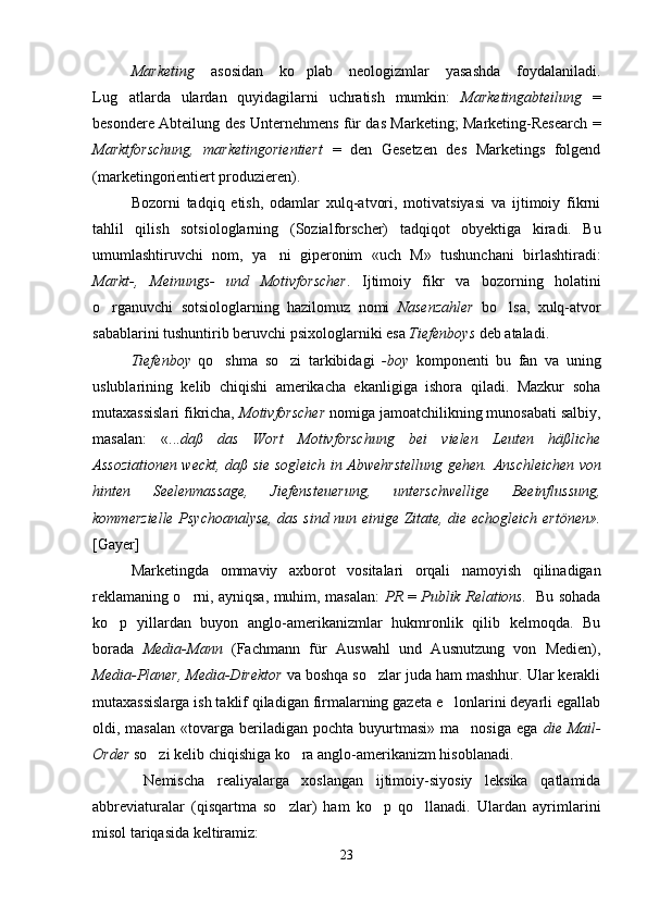 Marketing   asosidan   ko plab   neologizmlar   yasashda   foydalaniladi.
Lug atlarda   ulardan   quyidagilarni   uchratish   mumkin:  	
 Marketingabteilung   =
besondere Abteilung des Unternehmens für das Marketing; Marketing-Research =
Marktforschung,   marketingorientiert   =   den   Gesetzen   des   Marketings   folgend
(marketingorientiert produzieren).
Bozorni   tadqiq   etish,   odamlar   xulq-atvori,   motivatsiyasi   va   ijtimoiy   fikrni
tahlil   qilish   sotsiologlarning   (Sozialforscher)   tadqiqot   obyektiga   kiradi.   Bu
umumlashtiruvchi   nom,   ya ni   giperonim   «uch   M»   tushunchani   birlashtiradi:	

Markt-,   Meinungs-   und   Motivforscher .   Ijtimoiy   fikr   va   bozorning   holatini
o rganuvchi   sotsiologlarning   hazilomuz   nomi  	
 Nasenzahler   bo lsa,   xulq-atvor	
sabablarini tushuntirib beruvchi psixologlarniki esa  Tiefenboys  deb ataladi.
Tiefenboy   qo shma   so zi   tarkibidagi  	
  -boy   komponenti   bu   fan   va   uning
uslublarining   kelib   chiqishi   amerikacha   ekanligiga   ishora   qiladi.   Mazkur   soha
mutaxassislari fikricha,  Motivforscher  nomiga jamoatchilikning munosabati salbiy,
masalan:   «... daß   das   Wort   Motivforschung   bei   vielen   Leuten   häßliche
Assoziationen weckt, daß sie sogleich in Abwehrstellung gehen.   Anschleichen von
hinten   Seelenmassage,   Jiefensteuerung,   unterschwellige   Beeinflussung,
kommerzielle Psychoanalyse, das sind nun einige Zitate, die echogleich ertönen».
[Gayer]
Marketingda   ommaviy   axborot   vositalari   orqali   namoyish   qilinadigan
reklamaning o rni, ayniqsa, muhim, masalan:  	
 PR   =   Publik Relations.    Bu sohada
ko p   yillardan   buyon   anglo-amerikanizmlar   hukmronlik   qilib   kelmoqda.   Bu	

borada   Media-Mann   (Fachmann   f ü r   Auswahl   und   Ausnutzung   von   Medien),
Media-Planer, Media-Direktor  va boshqa so zlar juda ham mashhur. Ular kerakli	

mutaxassislarga ish taklif qiladigan firmalarning gazeta e lonlarini deyarli egallab	

oldi, masalan  «tovarga  beriladigan  pochta  buyurtmasi»  ma nosiga   ega  	
 die Mail-
Order  so zi kelib chiqishiga ko ra anglo-amerikanizm hisoblanadi. 	
 
  Nemischa   realiyalarga   xoslangan   ijtimoiy-siyosiy   leksika   qatlamida
abbreviaturalar   (qisqartma   so zlar)   ham   ko p   qo llanadi.   Ulardan   ayrimlarini	
  
misol tariqasida keltiramiz: 
23 