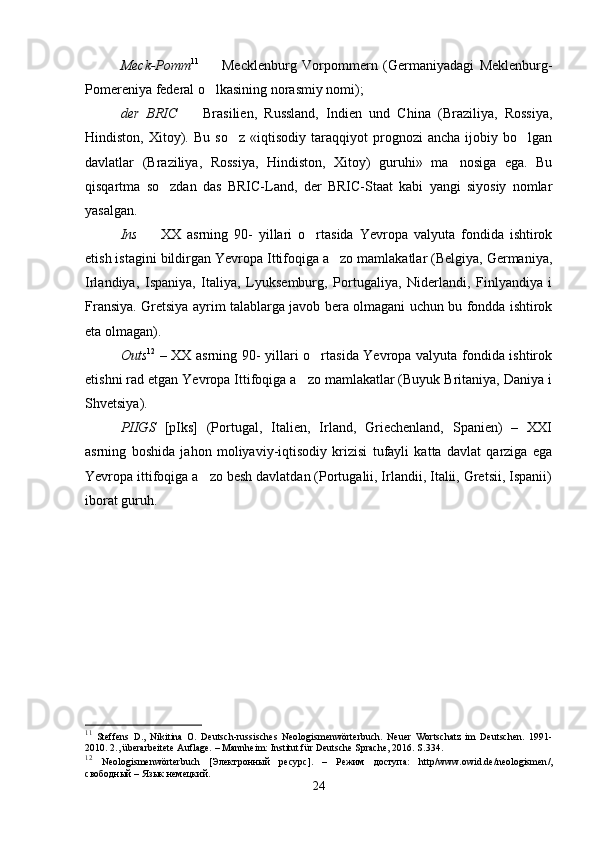 Meck-Pomm 11
    Mecklenburg   Vorpommern   (Germaniyadagi   Meklenburg-
Pomereniya federal o lkasining norasmiy nomi); 

der   BRIC    	
 Brasilien,   Russland,   Indien   und   China   (Braziliya,   Rossiya,
Hindiston,   Xitoy).   Bu   so z   «iqtisodiy   taraqqiyot   prognozi   ancha   ijobiy   bo lgan	
 
davlatlar   (Braziliya,   Rossiya,   Hindiston,   Xitoy)   guruhi»   ma nosiga   ega.   Bu	

qisqartma   so zdan   das	
   BRIC-Land,   der   BRIC-Staat   kabi   yangi   siyosiy   nomlar
yasalgan. 
Ins     XX   asrning   90-   yillari   o rtasida   Yevropa   valyuta   fondida   ishtirok	
 
etish istagini bildirgan Yevropa Ittifoqiga a zo mamlakatlar (Belgiya, Germaniya,	

Irlandiya,   Ispaniya,   Italiya,   Lyuksemburg,   Portugaliya,   Niderlandi,   Finlyandiya   i
Fransiya. Gretsiya ayrim talablarga javob bera olmagani uchun bu fondda ishtirok
eta olmagan).    
Outs 12
  – XX asrning 90- yillari o rtasida Yevropa valyuta fondida ishtirok	

etishni rad etgan Yevropa Ittifoqiga a zo mamlakatlar (Buyuk Britaniya, Daniya i	

Shvetsiya). 
PIIGS   [pIks]   (Portugal,   Italien,   Irland,   Griechenland,   Spanien)   –   XXI
asrning   boshida   jahon   moliyaviy-iqtisodiy   krizisi   tufayli   katta   davlat   qarziga   ega
Yevropa ittifoqiga a zo besh davlatdan (Portugalii, Irlandii, Italii, Gretsii, Ispanii)	

iborat guruh.
11
  Steffens   D.,   Nikitina   O.   Deutsch-russisches   Neologismenwörterbuch.   Neuer   Wortschatz   im   Deutschen.   1991-
2010. 2., überarbeitete Auflage. – Mannheim: Institut für Deutsche Sprache, 2016. S .334.
12
  Neologismenw ö rterbuch   [Электронный   ресурс].   –   Режим   доступа:   http / www . owid . de / neologismen /,
свободный – Язык немецкий.
24 