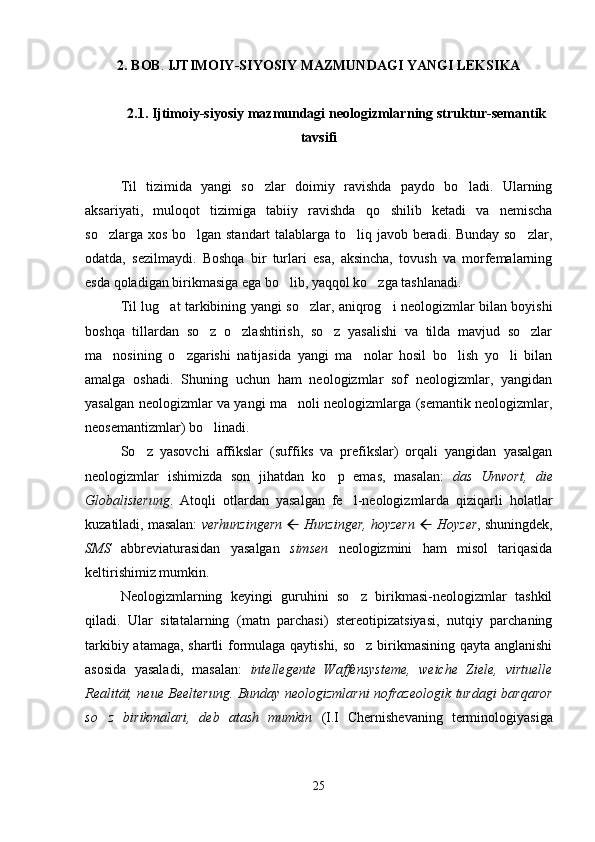 2.   BOB .  IJTIMOIY-SIYOSIY  MAZMUNDAGI YANGI  LEKSIKA
2.1.   Ijtimoiy-siyosiy mazmundagi neologizmlar ning struktur-semantik
tavsifi
Til   tizimida   yangi   so zlar   doimiy   ravishda   paydo   bo ladi.   Ularning 
aksariyati,   muloqot   tizimiga   tabiiy   ravishda   qo shilib   ketadi   va   nemischa	

so zlarga xos bo lgan standart  talablarga to liq javob beradi. Bunday so zlar,	
   
odatda,   sezilmaydi.   Boshqa   bir   turlari   esa,   aksincha,   tovush   va   morfemalarning
esda qoladigan birikmasiga ega bo lib, yaqqol ko zga tashlanadi.	
 
Til lug at tarkibining yangi so zlar, aniqrog i neologizmlar bilan boyishi	
  
boshqa   tillardan   so z   o zlashtirish,   so z   yasalishi   va   tilda   mavjud   so zlar	
   
ma nosining   o zgarishi   natijasida   yangi   ma nolar   hosil   bo lish   yo li   bilan	
    
amalga   oshadi.   Shuning   uchun   ham   neologizmlar   sof   neologizmlar,   yangidan
yasalgan neologizmlar va yangi ma noli neologizmlarga (semantik neologizmlar,	

neosemantizmlar) bo linadi. 	

So z   yasovchi   affikslar   (suffiks   va   prefikslar)   orqali   yangidan   yasalgan	

neologizmlar   ishimizda   son   jihatdan   ko p   emas,   masalan:  	
 das   Unwort,   die
Globalisierung .   Atoqli   otlardan   yasalgan   fe l-neologizmlarda   qiziqarli   holatlar	

kuzatiladi, masalan:  verhunzingern     Hunzinger, hoyzern      Hoyzer , shuningdek,
SMS   abbreviaturasidan   yasalgan   simsen   neologizmini   ham   misol   tariqasida
keltirishimiz mumkin.
Neologizmlarning   keyingi   guruhini   so z   birikmasi-neologizmlar   tashkil

qiladi.   Ular   sitatalarning   (matn   parchasi)   stereotipizatsiyasi,   nutqiy   parchaning
tarkibiy atamaga, shartli formulaga qaytishi, so z birikmasining qayta anglanishi

asosida   yasaladi,   masalan:   intellegente   Waffensysteme,   weiche   Ziele,   virtuelle
Realität, neue Beelterung. Bunday neologizmlarni nofrazeologik turdagi barqaror
so z   birikmalari,   deb   atash   mumkin  	
 (I.I   Chernishevaning   terminologiyasiga
25 