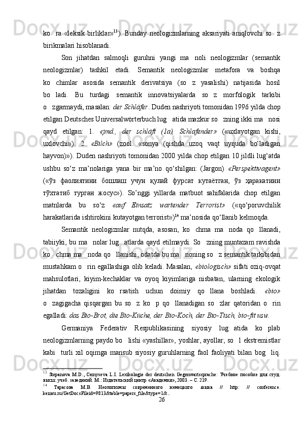ko ra   «leksik   birliklar» 13
).   Bunday   neologizmlarning   aksariyati   aniqlovchi   so z	
birikmalari hisoblanadi.
Son   jihatdan   salmoqli   guruhni   yangi   ma noli   neologizmlar   (semantik	

neologizmlar)   tashkil   etadi.   Semantik   neologizmlar   metafora   va   boshqa
ko chimlar   asosida   semantik   derivatsiya   (so z   yasalishi)   natijasida   hosil	
 
bo ladi.   Bu   turdagi   semantik   innovatsiyalarda   so z   morfologik   tarkibi
 
o zgarmaydi, masalan: 
 der Schläfer . Duden nashriyoti tomonidan 1996 yilda chop
etilgan Deutsches Universalwörterbuch lug atida mazkur so zning ikki ma nosi	
  
qayd   etilgan:   1.   «jmd.,   der   schläft   (1a),   Schlafender»   («uxlayotgan   kishi,
uxlovchi»).   2.   «Bilch»   (zool.   «sonya   (qishda   uzoq   vaqt   uyquda   bo‘ladigan
hayvon)»). Duden nashriyoti tomonidan 2000 yilda chop etilgan 10 jildli lug‘atda
ushbu   so‘z   ma’nolariga   yana   bir   ma’no   qo‘shilgan:   (Jargon)   «Perspektivagent»
(«ўз   фаолиятини   бошлаш   учун   қулай   фурсат   кутаётган,   ўз   ҳаракатини
тўхтатиб   турган   жосус»).   So’nggi   yillarda   matbuot   sahifalarida   chop   etilgan
matnlarda   bu   so‘z   «auf   Einsatz   wartender   Terrorist»   («qo‘poruvchilik
harakatlarida ishtirokini kutayotgan terrorist») 14
 ma’nosida qo‘llanib kelmoqda.   
Semantik   neologizmlar   nutqda,   asosan,   ko chma   ma noda   qo llanadi,	
  
tabiiyki, bu ma nolar lug atlarda qayd etilmaydi. So zning muntazam ravishda	
  
ko chma ma noda qo llanishi, odatda bu ma noning so z semantik tarkibidan	
    
mustahkam o rin egallashiga olib keladi. Masalan,  	
 «biologisch»   sifati oziq-ovqat
mahsulotlari,   kiyim-kechaklar   va   oyoq   kiyimlariga   nisbatan,   ularning   ekologik
jihatdan   tozaligini   ko rsatish   uchun   doimiy   qo llana   boshladi.  	
  «bio»
o zagigacha   qisqargan   bu   so z   ko p   qo llanadigan   so zlar   qatoridan   o rin	
     
egalladi:  das Bio-Brot, die Bio-Küche, der Bio-Koch, der Bio-Tisch, bio-fit usw.   
Germaniya   Federativ   Respublikasining   siyosiy   lug atida   ko plab	
 
neologizmlarning paydo bo lishi «yashillar», yoshlar, ayollar, so l ekstremistlar	
 
kabi     turli   xil   oqimga   mansub   siyosiy   guruhlarning   faol   faoliyati   bilan   bog liq.	

13
  Stepanova   M . D .,   Cernyseva   L . I .   Lexikologie   der   deutschen   Gegenwartssprache :   Учебное   пособие   для   студ.
высш. учеб. заведений. М.: Издательский центр  «Академия» , 2003. – С. 219. 
14
  Тарасова   М.В.   Неологизмы   современного   немецкого   языка   //   http :   //   conference .
kemsu . ru / GetDocsFileid =9813& table = papers _ file & type =1&..
26 