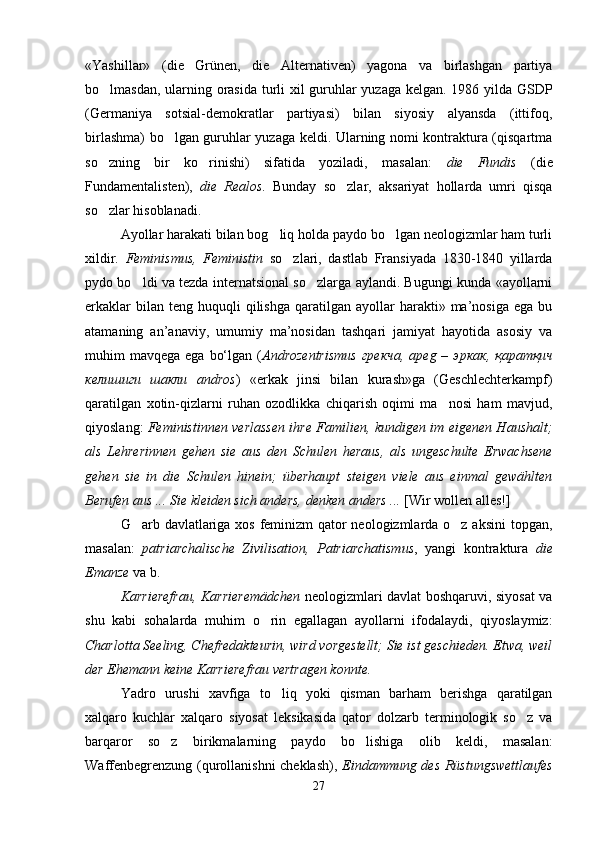 «Yashillar»   (die   Grünen,   die   Alternativen)   yagona   va   birlashgan   partiya
bo lmasdan, ularning orasida turli xil guruhlar yuzaga kelgan. 1986 yilda GSDP
(Germaniya   sotsial-demokratlar   partiyasi)   bilan   siyosiy   alyansda   (ittifoq,
birlashma) bo lgan guruhlar yuzaga keldi. Ularning nomi kontraktura (qisqartma	

so zning   bir   ko rinishi)   sifatida   yoziladi,   masalan:  	
  die   Fundis   (die
Fundamentalisten),   die   Realos .   Bunday   so zlar,   aksariyat   hollarda   umri   qisqa	

so zlar hisoblanadi.     	

Ayollar harakati bilan bog liq holda paydo bo lgan neologizmlar ham turli	
 
xildir.   Feminismus,   Feministin   so zlari,   dastlab   Fransiyada   1830-1840   yillarda	

pydo bo ldi va tezda internatsional so zlarga aylandi. Bugungi kunda «ayollarni	
 
erkaklar  bilan  teng  huquqli  qilishga   qaratilgan   ayollar  harakti»  ma’nosiga  ega   bu
atamaning   an’anaviy,   umumiy   ma’nosidan   tashqari   jamiyat   hayotida   asosiy   va
muhim  mavqega  ega  bo‘lgan  ( Androzentrismus   грекча,   apeg   –   эркак,  қаратқич
келишиги   шакли   andros )   «erkak   jinsi   bilan   kurash»ga   (Geschlechterkampf)
qaratilgan   xotin-qizlarni   ruhan   ozodlikka   chiqarish   oqimi   ma nosi   ham   mavjud,	

qiyoslang:   Feministinnen verlassen ihre Familien, kundigen im eigenen Haushalt;
als   Lehrerinnen   gehen   sie   aus   den   Schulen   heraus,   als   ungeschulte   Erwachsene
gehen   sie   in   die   Schulen   hinein;   überhaupt   steigen   viele   aus   einmal   gewählten
Berufen aus ... Sie kleiden sich anders, denken anders ...  [Wir wollen alles!]
G arb davlatlariga xos feminizm qator  neologizmlarda o z aksini  topgan,	
 
masalan:   patriarchalische   Zivilisation,   Patriarchatismus ,   yangi   kontraktura   die
Emanze  va b.
Karrierefrau, Karrieremädchen   neologizmlari davlat boshqaruvi, siyosat va
shu   kabi   sohalarda   muhim   o rin   egallagan   ayollarni   ifodalaydi,   qiyoslaymiz:	

Charlotta Seeling, Chefredakteurin, wird vorgestellt; Sie ist geschieden. Etwa, weil
der Ehemann keine Karrierefrau vertragen konnte. 
Yadro   urushi   xavfiga   to liq   yoki   qisman   barham   berishga   qaratilgan	

xalqaro   kuchlar   xalqaro   siyosat   leksikasida   qator   dolzarb   terminologik   so z   va	

barqaror   so z   birikmalarning   paydo   bo lishiga   olib   keldi,   masalan:	
 
Waffenbegrenzung (qurollanishni cheklash),   Eindammung des Rüstungswettlaufes
27 