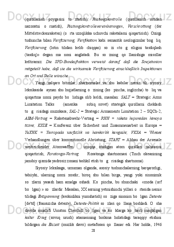 (qurollanish   poygasini   to xtatish),   Rüstungskontrolle   (qurollanish   ustidan
nazoratni   o rnatish),  	
 Rüstungskontrollevereinbarungen ,   Verschrottung   (der
Mittelstreckenraketen)  (o rta uzoqlikka uchuvchi  raketalarni  qisqartirish). Oxirgi	

tushuncha   bilan   Verifizierung,   Verifikation   kabi   semantik   neologizmlar   bog liq.	

Verifizierung   (lotin   tilidan   kelib   chiqqan)   so zi   «to g riligini   tasdiqlash	
  
(tasdiq)»   degan   ma noni   anglatadi.   Bu   so zning   qo llanishiga   misollar	
  
keltiramiz:   Die   SPD-Bundesfraktion   verweist   darauf,   da ß   die   Sowjetunion
mitgeteilt   habe,   da ß   sie   die   wirksamste   Verifizierung   einsc h lie ß lich   Inspektionen
an Ort und Stelle w ü nsche. 
Yangi   xalqaro   bitimlar,   shartnomalar   va   shu   kabilar   nemis   tili   siyosiy
leksikasida     aynan   shu   hujjatlarning   o zining   (ko pincha,   inglizcha)   to liq   va	
  
qisqartma   nomi   paydo   bo lishiga   olib   keldi,   masalan:  	
 SALT   =   Strategic   Arms
Limitation   Talks     (amerika     sobiq   sovet)   strategik   qurollarni   cheklash	
 
to g risidagi   muzokara;  	
  SAL-2   =   Strategic   Armaments   Limitation  2   –  SQCh-2;
ABM-Vertrag   =   Raketenabwehr-Vertrag   =   RHH   =   raketa   hujumidan   himoya
tizimi;   KSZE   =   Konferenz   über   Sicherheit   und   Zusammenarbeit   in   Europa   =
YeXHK   =   Yevropada   xavfsizlik   va   hamkorlik   kengashi;   VKSA   =   Wiener
Verhandlungen   über   konventionelle   Abrüstung;   START   =   Abbau   der   Arsenale
weitreichender   Atomwaffen     uzoqqa   otadigan   atom   qurollari   zahirasini	

qisqartirish;   Roratonga-Vertrag     Roratonga   shartnomasi   (Tinch   okeanining	

janubiy qismida yadrosiz zonani tashkil etish to g risidagi shartnoma).	
 
Siyosiy   leksikaga,   umuman   olganda,   asosiy   tushunchalarning   barqarorligi,
tabiiyki,   ularning   nomi   xosdir,   biroq   shu   bilan   birga,   yangi   yoki   sinonimik
so zlarni   yasash   ham   amalga   oshadi.   Ko pincha,   bu   shunchaki     «moda   (urf	
 
bo lgan) » so zlardir. Masalan, XX asrning yetmishinchi yillari o rtasida nemis
  
tilidagi   Entspannung   (keskinlikni  yumshatish)  so ziga sinonim  bo lgan  	
  Detente
[de'td]   (fransuzcha   detente),   Detente-Politik   so zlari   qo llana   boshladi.   O sha
  
davrda   muallifi   Uinston   Cherchill   bo lgan   va   ko klarga   ko tarib   maqtalgan	
  
kalter   Krieg   (sovuq   urush)   atamasining   birikma   holatidagi   taraqqiy   etishini
bildirgan   die   Eiszeit   (muzlik   davri)   metaforasi   qo llanar   edi.   Har   holda,   1946	

28 