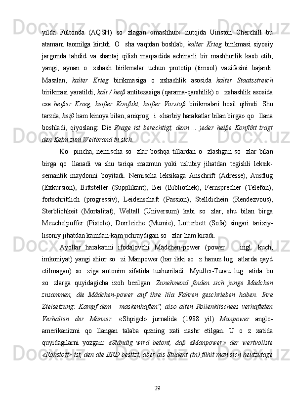 yilda   Fultonda   (AQSH)   so zlagan   «mashhur»   nutqida   Uinston   Cherchill   bu
atamani   taomilga   kiritdi.   O sha   vaqtdan   boshlab,  
 kalter   Krieg   birikmasi   siyosiy
jargonda   tahdid   va   shantaj   qilish   maqsadida   achinarli   bir   mashhurlik   kasb   etib,
yangi,   aynan   o xshash   birikmalar   uchun   prototip   (timsol)   vazifasini   bajardi.	

Masalan,   kalter   Krieg   birikmasiga   o xshashlik   asosida  	
 kalter   Staatsstreich
birikmasi yaratildi,  kalt / heiß  antitezasiga (qarama-qarshilik) o xshashlik asosida	

esa   heißer   Krieg,   heißer   Konflikt,   heißer   Vorstoß   birikmalari   hosil   qilindi.   Shu
tarzda,  heiß  ham kinoya bilan, aniqrog i  «harbiy harakatlar bilan birga» qo llana	
 
boshladi,   qiyoslang:   Die   Frage   ist   berechtigt,   denn   ...   jeder   heiße   Konflikt   trägt
den Keim zum Weltbrand in sich.
Ko pincha,   nemischa   so zlar   boshqa   tillardan   o zlashgan   so zlar   bilan	
   
birga   qo llanadi   va   shu   tariqa   mazmun   yoki   uslubiy   jihatdan   tegishli   leksik-

semantik   maydonni   boyitadi.   Nemischa   leksikaga   Anschrift   (Adresse),   Ausflug
(Exkursion),   Bittsteller   (Supplikant),   Bei   (Bibliothek),   Fernsprecher   (Telefon),
fortschrittlich   (progressiv),   Leidenschaft   (Passion),   Stelldichein   (Rendezvous),
Sterblichkeit   (Mortalität),   Weltall   (Universum)   kabi   so zlar,   shu   bilan   birga	

Meuchelpuffer   (Pistole),   Dorrleiche   (Mumie),   Lotterbett   (Sofa)   singari   tarixiy-
lisoniy jihatdan kamdan-kam uchraydigan so zlar ham kiradi.   	

Ayollar   harakatini   ifodalovchi   Mädchen-power   (power     ingl.   kuch,	

imkoniyat)   yangi   shior   so zi   Manpower   (har   ikki   so z   hanuz   lug atlarda  qayd	
  
etilmagan)   so ziga   antonim   sifatida   tushuniladi.   Myuller-Turau   lug atida   bu	
 
so zlarga   quyidagicha   izoh   berilgan:  	
 Zunehmend   finden   sich   junge   Mädchen
zusammen,   die   Mädchen-power   auf   ihre   lila   Fahren   geschrieben   haben.   Ihre
Zielsetzung:   Kampf   dem   maskenhaften",   also   alten   Rollenklischees   verhafteten	

Verhalten   der   Männer.   «Shpigel»   jurnalida   (1988   yil)   Manpower   anglo-
amerikanizmi   qo llangan   talaba   qizning   xati   nashr   etilgan.   U   o z   xatida	
 
quyidagilarni   yozgan:   «Ständig   wird   betont,   daß   «Manpower»   der   wertvollste
«Rohstoff» ist, den die BRD besitzt, aber als Student (in) fühlt man sich heutzutage
29 