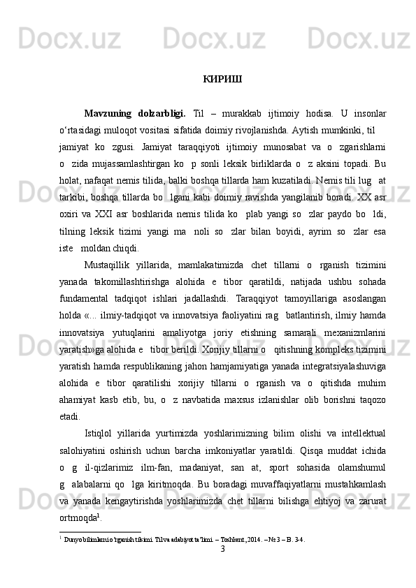 КИРИШ
Mavzuning   dolzarbligi.   Til   –   murakkab   ijtimoiy   hodisa.   U   insonlar
o‘rtasidagi muloqot vositasi sifatida doimiy rivojlanishda. Aytish mumkinki, til 
jamiyat   ko zgusi.   Jamiyat   taraqqiyoti   ijtimoiy   munosabat   va   o zgarishlarni	
 
o zida   mujassamlashtirgan   ko p   sonli   leksik   birliklarda   o z   aksini   topadi.   Bu	
  
holat, nafaqat nemis tilida, balki boshqa tillarda ham kuzatiladi. Nemis tili lug at	

tarkibi, boshqa  tillarda  bo lgani  kabi  doimiy ravishda  yangilanib boradi. XX  asr	

oxiri   va   XXI   asr   boshlarida   nemis   tilida   ko plab   yangi   so zlar   paydo   bo ldi,	
  
tilning   leksik   tizimi   yangi   ma noli   so zlar   bilan   boyidi,   ayrim   so zlar   esa	
  
iste moldan chiqdi.	

Mustaqillik   yillarida,   mamlakatimizda   chet   tillarni   o rganish   tizimini	

yanada   takomillashtirishga   alohida   e tibor   qaratildi,   natijada   ushbu   sohada	

fundamental   tadqiqot   ishlari   jadallashdi.   Taraqqiyot   tamoyillariga   asoslangan
holda   «...   ilmiy-tadqiqot   va   innovatsiya   faoliyatini   rag batlantirish,   ilmiy   hamda	

innovatsiya   yutuqlarini   amaliyotga   joriy   etishning   samarali   mexanizmlarini
yaratish»ga alohida e tibor berildi. Xorijiy tillarni o qitishning kompleks tizimini	
 
yaratish  hamda respublikaning  jahon  hamjamiyatiga yanada  integratsiyalashuviga
alohida   e tibor   qaratilishi   xorijiy   tillarni   o rganish   va   o qitishda   muhim	
  
ahamiyat   kasb   etib,   bu,   o z   navbatida   maxsus   izlanishlar   olib   borishni   taqozo	

etadi.  
Istiqlol   yillarida   yurtimizda   yoshlarimizning   bilim   olishi   va   intellektual
salohiyatini   oshirish   uchun   barcha   imkoniyatlar   yaratildi.   Qisqa   muddat   ichida
o g il-qizlarimiz   ilm-fan,   madaniyat,   san at,   sport   sohasida   olamshumul	
  
g alabalarni   qo lga   kiritmoqda.   Bu   boradagi   muvaffaqiyatlarni   mustahkamlash
 
va   yanada   kengaytirishda   yoshlarimizda   chet   tillarni   bilishga   ehtiyoj   va   zarurat
ortmoqda 1
. 
1
  Dunyo bilimlarni o’rganish tilsimi. Til va adabiyot ta’limi.  –  Toshkent , 201 4 . – №  3  –  B .  3-4 .
3 