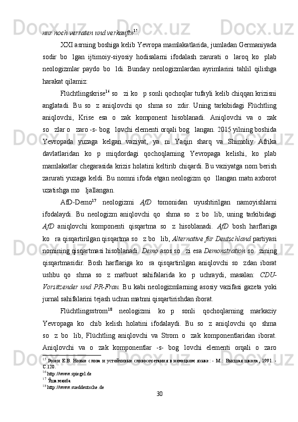 nur noch verraten und verkauft » 15
.
XXI asrning boshiga kelib Yevropa mamlakatlarida, jumladan Germaniyada
sodir   bo lgan   ijtimoiy-siyosiy   hodisalarni   ifodalash   zarurati   o laroq   ko plab  
neologizmlar   paydo   bo ldi.   Bunday   neologizmlardan   ayrimlarini   tahlil   qilishga	

harakat qilamiz:
Flüchtlingskrise 16
 so zi ko p sonli qochoqlar tufayli kelib chiqqan krizisni	
 
anglatadi.   Bu   so z   aniqlovchi   qo shma   so zdir.   Uning   tarkibidagi   Flüchtling	
  
aniqlovchi,   Krise   esa   o zak   komponent   hisoblanadi.   Aniqlovchi   va   o zak	
 
so zlar o zaro -s- bog lovchi elementi orqali bog langan. 2015 yilning boshida	
   
Yevropada   yuzaga   kelgan   vaziyat,   ya ni   Yaqin   sharq   va   Shimoliy   Afrika	

davlatlaridan   ko p   miqdordagi   qochoqlarning   Yevropaga   kelishi,   ko plab	
 
mamlakatlar chegarasida krizis holatini keltirib chiqardi. Bu vaziyatga nom berish
zarurati yuzaga keldi. Bu nomni ifoda etgan neologizm qo llangan matn axborot	

uzatishga mo ljallangan.       	

AfD-Demo 17
  neologizmi   AfD   tomonidan   uyushtirilgan   namoyishlarni
ifodalaydi.   Bu   neologizm   aniqlovchi   qo shma   so z   bo lib,   uning   tarkibidagi	
  
AfD   aniqlovchi   komponenti   qisqartma   so z   hisoblanadi.  	
 AfD   bosh   harflariga
ko ra qisqartirilgan qisqartma so z bo lib, 	
   Alternative für Deutschland  partiyasi
nomining qisqartmasi hisoblanadi.  Demo  asos so zi esa 	
 Demonstration  so zining	
qisqartmasidir.   Bosh   harflariga   ko ra   qisqartirilgan   aniqlovchi   so zdan   iborat	
 
ushbu   qo shma   so z   matbuot   sahifalarida   ko p   uchraydi,   masalan:  	
   CDU-
Vorsitzender  und PR-Frau.   Bu kabi  neologizmlarning asosiy  vazifasi  gazeta  yoki
jurnal sahifalarini tejash uchun matnni qisqartirishdan iborat.      
Flüchtlingsstrom 18
  neologizmi   ko p   sonli   qochoqlarning   markaziy	

Yevropaga   ko chib   kelish   holatini   ifodalaydi.   Bu   so z   aniqlovchi   qo shma	
  
so z   bo lib,   Flüchtling   aniqlovchi   va   Strom   o zak   komponentlaridan   iborat.	
  
Aniqlovchi   va   o zak   komponentlar   -s-   bog lovchi   elementi   orqali   o zaro	
  
15
  Розен   Е.В.   Новые   слова   и   устойчивые   словосочетания   в   немецком   языке:   -   М.:   Высшая   школа,   1991.   -
С.120.
16
  http :// www . spiegel . de
17
  Ўша манба  
18
  http :// www . sueddeutsche . de
30 