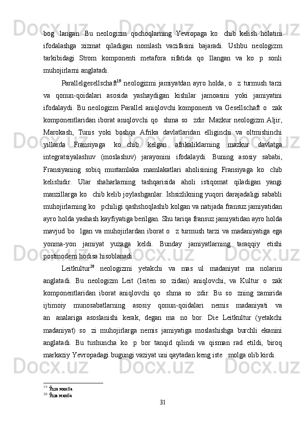 bog langan.   Bu   neologizm   qochoqlarning   Yevropaga   ko chib   kelish   holatini 
ifodalashga   xizmat   qiladigan   nomlash   vazifasini   bajaradi.   Ushbu   neologizm
tarkibidagi   Strom   komponenti   metafora   sifatida   qo llangan   va   ko p   sonli	
 
muhojirlarni anglatadi.   
Parallelgesellschaft 19
  neologizmi   jamiyatdan  ayro   holda,  o z   turmush   tarzi	

va   qonun-qoidalari   asosida   yashaydigan   kishilar   jamoasini   yoki   jamiyatini
ifodalaydi.   Bu   neologizm   Parallel   aniqlovchi   komponenti   va   Gesellschaft   o zak	

komponentlaridan   iborat   aniqlovchi   qo shma   so zdir.   Mazkur   neologizm   Aljir,	
 
Marokash,   Tunis   yoki   boshqa   Afrika   davlatlaridan   elliginchi   va   oltmishinchi
yillarda   Fransiyaga   ko chib   kelgan   afrikaliklarning   mazkur   davlatga	

integratsiyalashuv   (moslashuv)   jarayonini   ifodalaydi.   Buning   asosiy   sababi,
Fransiyaning   sobiq   mustamlaka   mamlakatlari   aholisining   Fransiyaga   ko chib	

kelishidir.   Ular   shaharlarning   tashqarisida   aholi   istiqomat   qiladigan   yangi
manzillarga ko chib kelib joylashganlar. Ishsizlikning yuqori darajadaligi sababli	

muhojirlarning ko pchiligi qashshoqlashib kolgan va natijada fransuz jamiyatidan	

ayro holda yashash kayfiyatiga berilgan. Shu tariqa fransuz jamiyatidan ayro holda
mavjud bo lgan va muhojirlardan iborat o z turmush tarzi va madaniyatiga ega	
 
yonma-yon   jamiyat   yuzaga   keldi.   Bunday   jamiyatlarning   taraqqiy   etishi
postmodern hodisa hisoblanadi. 
Leitkultur 20
  neologizmi   yetakchi   va   mas ul   madaniyat   ma nolarini	
 
anglatadi.   Bu   neologizm   Leit   (leiten   so zidan)   aniqlovchi,   va   Kultur   o zak	
 
komponentlaridan   iborat   aniqlovchi   qo shma   so zdir.   Bu   so zning   zamirida	
  
ijtimoiy   munosabatlarning   asosiy   qonun-qoidalari   nemis   madaniyati   va
an analariga   asoslanishi   kerak,   degan   ma no   bor.   Die   Leitkultur   (yetakchi	
 
madaniyat)   so zi   muhojirlarga   nemis   jamiyatiga   moslashishga   burchli   ekanini	

anglatadi.   Bu   tushuncha   ko p   bor   tanqid   qilindi   va   qisman   rad   etildi,   biroq	

markaziy Yevropadagi bugungi vaziyat uni qaytadan keng iste molga olib kirdi. 	

19
  Ўша манба
20
  Ўша манба
31 