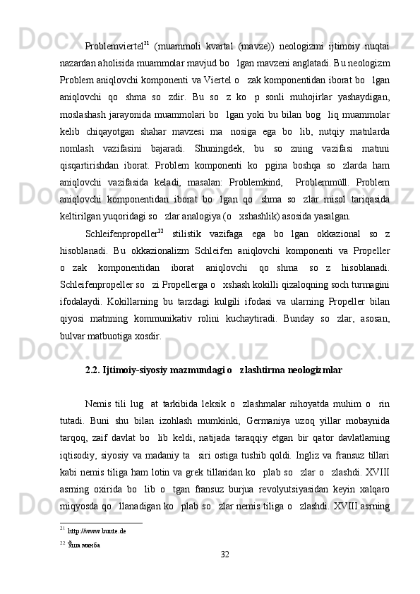 Problemviertel 21
  (muammoli   kvartal   (mavze))   neologizmi   ijtimoiy   nuqtai
nazardan aholisida muammolar mavjud bo lgan mavzeni anglatadi. Bu neologizm
Problem aniqlovchi komponenti va Viertel o zak komponentidan iborat bo lgan	
 
aniqlovchi   qo shma   so zdir.   Bu   so z   ko p   sonli   muhojirlar   yashaydigan,	
   
moslashash   jarayonida   muammolari   bo lgan   yoki   bu   bilan   bog liq   muammolar	
 
kelib   chiqayotgan   shahar   mavzesi   ma nosiga   ega   bo lib,   nutqiy   matnlarda
 
nomlash   vazifasini   bajaradi.   Shuningdek,   bu   so zning   vazifasi   matnni	

qisqartirishdan   iborat.   Problem   komponenti   ko pgina   boshqa   so zlarda   ham	
 
aniqlovchi   vazifasida   keladi,   masalan:   Problemkind,     Problemmüll.   Problem
aniqlovchi   komponentidan   iborat   bo lgan   qo shma   so zlar   misol   tariqasida	
  
keltirilgan yuqoridagi so zlar analogiya (o xshashlik) asosida yasalgan.      	
 
Schleifenpropeller 22
  stilistik   vazifaga   ega   bo lgan   okkazional   so z	
 
hisoblanadi.   Bu   okkazionalizm   Schleifen   aniqlovchi   komponenti   va   Propeller
o zak   komponentidan   iborat   aniqlovchi   qo shma   so z   hisoblanadi.	
  
Schleifenpropeller so zi Propellerga o xshash kokilli qizaloqning soch turmagini	
 
ifodalaydi.   Kokillarning   bu   tarzdagi   kulgili   ifodasi   va   ularning   Propeller   bilan
qiyosi   matnning   kommunikativ   rolini   kuchaytiradi.   Bunday   so zlar,   asosan,	

bulvar matbuotiga xosdir.         
2.2. Ijtimoiy-siyosiy mazmundagi o zlashtirma neologizmlar	

Nemis   tili   lug at   tarkibida   leksik   o zlashmalar   nihoyatda   muhim   o rin	
  
tutadi.   Buni   shu   bilan   izohlash   mumkinki,   Germaniya   uzoq   yillar   mobaynida
tarqoq,   zaif   davlat   bo lib   keldi,   natijada   taraqqiy   etgan   bir   qator   davlatlarning

iqtisodiy,   siyosiy   va   madaniy   ta siri   ostiga   tushib   qoldi.   Ingliz   va   fransuz   tillari	

kabi nemis tiliga ham lotin va grek tillaridan ko plab so zlar  o zlashdi. XVIII	
  
asrning   oxirida   bo lib   o tgan   fransuz   burjua   revolyutsiyasidan   keyin   xalqaro	
 
miqyosda qo llanadigan ko plab so zlar nemis tiliga o zlashdi. XVIII asrning	
   
21
   http://www.bunte.de
22
  Ўша манба
32 
