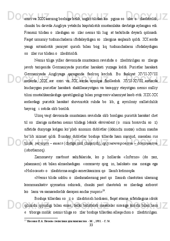 oxiri va XIX asrning boshiga kelib, ingliz tilidan ko pgina so zlar o zlashtirildi,  
chunki bu davrda Angliya yetakchi kapitalistik mustamlaka davlatga aylangan edi.
Fransuz   tilidan   o zlashgan   so zlar   nemis   tili   lug at   tarkibida   deyarli   qolmadi.	
  
Faqat umumiy tushunchalarni ifodalaydigan so zlargina saqlanib qoldi. XX asrda	

yangi   sotsialistik   jamiyat   qurish   bilan   bog liq   tushunchalarni   ifodalaydigan

so zlar rus tilidan o zlashtirildi.  	
 
Nemis tiliga yillar davomida muntazam ravishda o zlashtirilgan so zlarga	
 
javob   tariqasida   Germaniyada   puristlar   harakati   yuzaga   keldi.   Puristlar   harakati
Germaniyada   Angliyaga   qaraganda   faolroq   kechdi.   Bu   faoliyat   XVII-XVIII
asrlarda,   XIX   asr   oxiri   va   XX   asrda   ayniqsa   faollashdi.   XVII-XVIII   asrlarda
kuchaygan   puristlar   harakati   shakllanayotgan   va   taraqqiy   etayotgan   nemis   milliy
tilini mustahkamlashga qaratilganligi bilan progressiv ahamiyat kasb etdi. XIX-XX
asrlardagi   puristik   harakat   shovinistik   ruhda   bo lib,   g ayriilmiy   millatchilik	
 
bayrog i ostida olib borildi. 	

Uzoq vaqt davomida muntazam ravishda olib borilgan puristik harakat chet
til   so zlariga   nisbatan   nemis   tilidagi   leksik   ekvivalent   (o rnini   bosuvchi   so z)
  
sifatida dunyoga kelgan ko‘plab sinonim  dubletlar  (ikkinchi  nusxa)  uchun manba
bo‘lib   xizmat   qildi.   Bunday   dubletlar   boshqa   tillarda   ham   mavjud,   masalan   rus
tilida:  экспорт – вывоз  (chetga mol chiqarish),  аргументировать – доказывать
(isbotlamoq). 
Zamonaviy   matbuot   sahifalarida,   ko p   hollarda   «Inferno»   (do zax,	
 
jahannam)   oti   bilan   almashadigan     «ommaviy   qirg in,   halokat»   ma nosiga   ega	
 
«Holocaust» o zlashtirma anglo-amerikanizmi qo llanib kelmoqda. 	
 
«Nemis   tilida   ushbu   o zlashmalarning   past   qo llanish   chastotasi   ularning	
 
kommunikativ   qiymatini   oshiradi,   chunki   past   chastotali   so zlardagi   axborot	

ko lami va samaradorlik darajasi ancha yuqori»	
 23
. 
Boshqa tillardan so z o zlashtirish hodisasi, faqat atama sifatidagina idrok	
 
qilinishi  qiyinligi  bilan emas,  balki  bahstalab  masalalar  sirasiga kirishi  bilan ham
e tiborga molik: nemis tiliga so zlar boshqa tillardan allaqachon o zlashtirilgan.	
  
23
  Носенко И.А. Начала статистики для лингвистов. - М.:, 1981. - С.56.
33 