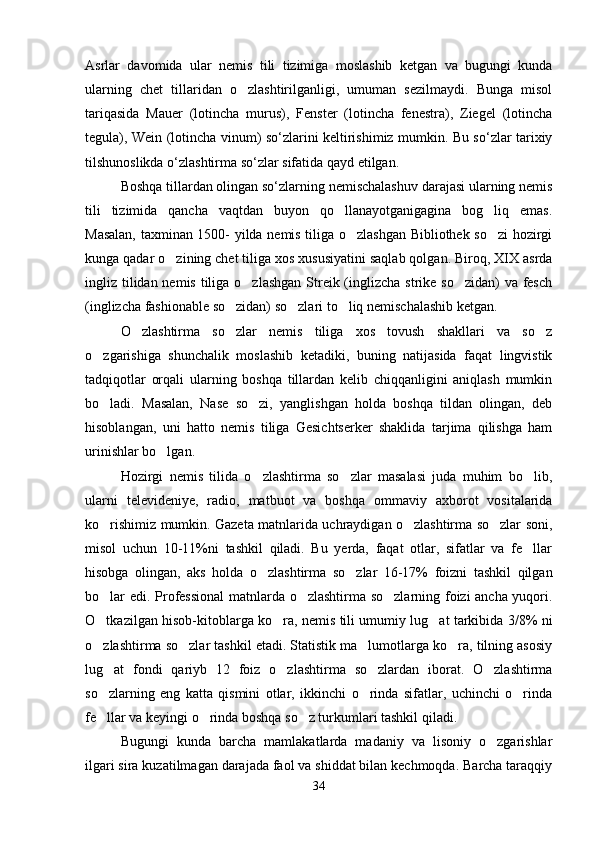 Asrlar   davomida   ular   nemis   tili   tizimiga   moslashib   ketgan   va   bugungi   kunda
ularning   chet   tillaridan   o zlashtirilganligi,   umuman   sezilmaydi.   Bunga   misol
tariqasida   Маuеr   (lotincha   murus),   Fenster   (lotincha   fenestra),   Ziegel   (lotincha
tegula), Wein (lotincha vinum) so‘zlarini keltirishimiz mumkin. Bu so‘zlar tarixiy
tilshunoslikda o‘zlashtirma so‘zlar sifatida qayd etilgan.   
Boshqa tillardan olingan so‘zlarning nemischalashuv darajasi ularning nemis
tili   tizimida   qancha   vaqtdan   buyon   qo llanayotganigagina   bog liq   emas.	
 
Masalan, taxminan 1500- yilda nemis tiliga o zlashgan Bibliothek so zi hozirgi	
 
kunga qadar o zining chet tiliga xos xususiyatini saqlab qolgan. Biroq, XIX asrda	

ingliz tilidan nemis tiliga o zlashgan Streik (inglizcha strike so zidan)  va fesch	
 
(inglizcha fashionable so zidan) so zlari to liq nemischalashib ketgan.  	
  
O zlashtirma   so zlar   nemis   tiliga   xos   tovush   shakllari   va   so z	
  
o zgarishiga   shunchalik   moslashib   ketadiki,   buning   natijasida   faqat   lingvistik	

tadqiqotlar   orqali   ularning   boshqa   tillardan   kelib   chiqqanligini   aniqlash   mumkin
bo ladi.   Masalan,   Nase   so zi,   yanglishgan   holda   boshqa   tildan   olingan,   deb
 
hisoblangan,   uni   hatto   nemis   tiliga   Gesichtserker   shaklida   tarjima   qilishga   ham
urinishlar bo lgan. 	

Hozirgi   nemis   tilida   o zlashtirma   so zlar   masalasi   juda   muhim   bo lib,	
  
ularni   televideniye,   radio,   matbuot   va   boshqa   ommaviy   axborot   vositalarida
ko rishimiz mumkin. Gazeta matnlarida uchraydigan o zlashtirma so zlar soni,	
  
misol   uchun   10-11%ni   tashkil   qiladi.   Bu   yerda,   faqat   otlar,   sifatlar   va   fe llar	

hisobga   olingan,   aks   holda   o zlashtirma   so zlar   16-17%   foizni   tashkil   qilgan	
 
bo lar edi. Professional  matnlarda o zlashtirma so zlarning foizi ancha yuqori.	
  
O tkazilgan hisob-kitoblarga ko ra, nemis tili umumiy lug at tarkibida 3/8% ni
  
o zlashtirma so zlar tashkil etadi. Statistik ma lumotlarga ko ra, tilning asosiy
   
lug at   fondi   qariyb   12   foiz   o zlashtirma   so zlardan   iborat.   O zlashtirma	
   
so zlarning   eng   katta   qismini   otlar,   ikkinchi   o rinda   sifatlar,   uchinchi   o rinda
  
fe llar va keyingi o rinda boshqa so z turkumlari tashkil qiladi.     
  
Bugungi   kunda   barcha   mamlakatlarda   madaniy   va   lisoniy   o zgarishlar	

ilgari sira kuzatilmagan darajada faol va shiddat bilan kechmoqda. Barcha taraqqiy
34 