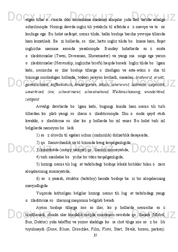 etgan   tillar   o rtasida   ikki   tomonlama   madaniy   aloqalar   juda   faol   tarzda   amalga
oshirilmoqda. Hozirgi davrda ingliz tili yetakchi til sifatida o z mavqei va ta sir	
 
kuchiga ega. Bu holat nafaqat, nemis tilida, balki boshqa barcha yevropa tillarida
ham kuzatiladi. Ba zi  hollarda, so zlar, hatto ingliz tilida bo lmasa  ham, faqat	
  
inglizcha   namuna   asosida   yasalmoqda.   Bunday   holatlarda   so z   soxta	

o zlashtirmalar   (Twen,   Dressman,   Showmaster)   va   yangi   ma noga   ega   yarim	
 
o zlashtirmalar (Herrenslip; inglizcha briefs) haqida boradi. Ingliz tilida bo lgani
 
kabi,   nemischa   so zlar   boshqa   tillarga   o zlashgan   va   asta-sekin   o sha   til	
  
tizimiga moslashgan hollarda, teskari jarayon kechadi, masalan:   bratwurst, ersatz,
gemütlichkeit, kaffeeklatsch,  kindergarten,  kitsch,  leberwurst,  leitmotiv, ostpolitik,
sauerkraut,   zinc,   schwarmerei,   schweinehund,   Weltanschauung,   wunderkind,
zeitgeist.
Avvalgi   davrlarda   bo lgani   kabi,   bugungi   kunda   ham   nemis   tili   turli	

tillardan   ko plab   yangi   so zlarni   o zlashtirmoqda.   Shu   o rinda   qayd   etish	
   
kerakki,   o zlashtirma   so zlar   ko p   hollarda   bir   xil   emas.   Bu   holat   turli   xil
  
belgilarda namoyon bo ladi:	

1) so z oluvchi til egalari uchun (muhimlik) dolzarblik darajasida; 	

2) qo llanuvchanlik va til tizimida keng tarqalganligida; 

3) kontekstda (nutqiy vaziyat) qo llanish xususiyatida; 	

4) turli manbalar bo yicha bir tekis tarqalganligida; 	

5) hozirgi nemis tili lug at tarkibidagi boshqa leksik birliklar bilan o zaro	
 
aloqalarining xususiyatida; 
6)   so z   yasash,   struktur   (tarkibiy)   hamda   boshqa   ba zi   bir   aloqalarining	
 
mavjudligida.
Yuqorida   keltirilgan   belgilar   hozirgi   nemis   tili   lug at   tarkibidagi   yangi	

o zlashtirma so zlarning maqomini belgilab beradi.    	
 
Ayrim   boshqa   tillarga   xos   so zlar,   ko p   hollarda   nemischa   so z	
  
hisoblanadi, chunki ular  kundalik nutqda muntazam ravishda qo llanadi  (Mobel,	

Bus,  Doktor)  yoki  talaffuz va yozuv  shakliga ko ra chet  tiliga xos  so z bo lib	
  
tuyulmaydi   (Dose,   Bluse,   Droschke,   Film,   Flote,   Start,   Streik,   boxen,   parken).
35 