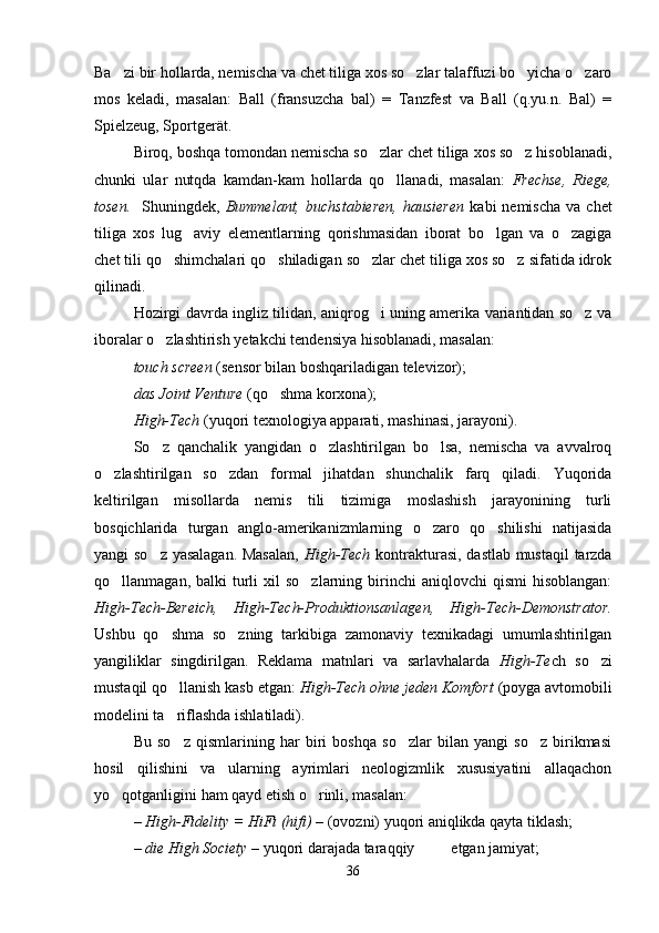 Ba zi bir hollarda, nemischa va chet tiliga xos so zlar talaffuzi bo yicha o zaro   
mos   keladi,   masalan:   Ball   (fransuzcha   bal)   =   Tanzfest   va   Ball   (q.yu.n.   Bal)   =
Spielzeug, Sportgerät.
Biroq, boshqa tomondan nemischa so zlar chet tiliga xos so z hisoblanadi,	
 
chunki   ular   nutqda   kamdan-kam   hollarda   qo llanadi,   masalan:  	
 Frechse,   Riege,
tosen.     Shuningdek,   Bummelant,   buchstabieren,   hausieren   kabi   nemischa   va  chet
tiliga   xos   lug aviy   elementlarning   qorishmasidan   iborat   bo lgan   va   o zagiga	
  
chet tili qo shimchalari qo shiladigan so zlar chet tiliga xos so z sifatida idrok	
   
qilinadi.  
Hozirgi davrda ingliz tilidan, aniqrog i uning amerika variantidan so z va	
 
iboralar o zlashtirish yetakchi tendensiya hisoblanadi, masalan:	

touch screen  (sensor bilan boshqariladigan televizor);
das Joint Venture  (qo shma korxona);	

High-Tech  (yuqori texnologiya apparati, mashinasi, jarayoni).
So z   qanchalik   yangidan   o zlashtirilgan   bo lsa,   nemischa   va   avvalroq	
  
o zlashtirilgan   so zdan   formal   jihatdan   shunchalik   farq   qiladi.   Yuqorida	
 
keltirilgan   misollarda   nemis   tili   tizimiga   moslashish   jarayonining   turli
bosqichlarida   turgan   anglo-amerikanizmlarning   o zaro   qo shilishi   natijasida	
 
yangi so z yasalagan. Masalan,  	
 High-Tech   kontrakturasi, dastlab mustaqil  tarzda
qo llanmagan,  balki  turli   xil  so zlarning  birinchi   aniqlovchi   qismi  hisoblangan:	
 
High-Tech-Bereich,   High-Tech-Produktionsanlagen,   High-Tech-Demonstrator.
Ushbu   qo shma   so zning   tarkibiga   zamonaviy   texnikadagi   umumlashtirilgan	
 
yangiliklar   singdirilgan.   Reklama   matnlari   va   sarlavhalarda   High-Te ch   so zi	

mustaqil qo llanish kasb etgan: 	
 High-Tech ohne jeden Komfort  (poyga avtomobili
modelini ta riflashda ishlatiladi).

Bu   so z   qismlarining   har   biri   boshqa   so zlar   bilan   yangi   so z   birikmasi
  
hosil   qilishini   va   ularning   ayrimlari   neologizmlik   xususiyatini   allaqachon
yo qotganligini ham qayd etish o rinli, masalan:   	
 
–   High-Fidelity = HiFi (hifi)  – (ovozni) yuqori aniqlikda qayta tiklash;
–   die High Society  – yuqori darajada taraqqiy  etgan jamiyat;
36 