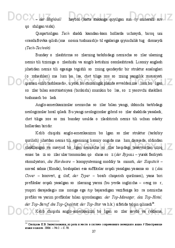 –   der   Highball     haybol   (katta   stakanga   quyilgan   sun iy   mineralli   suv 
qo shilgan viski).	

Qisqartirilgan   Tech   shakli   kamdan-kam   hollarda   uchraydi,   biroq   uni
«rasshifrovka qilish (ma nosini tushunish)» til egalariga qiyinchilik tug dirmaydi	
 
(Tech-Technik). 
Bunday   o zlashtirma   so zlarning   tarkibidagi   nemischa   so zlar   ularning	
  
nemis tili tizimiga o zlashishi  va singib ketishini  osonlashtiradi. Lisoniy anglash	

jihatidan   nemis   tili   egasiga   tegishli   so zning   qandaydir   bir   struktur   analoglari	

(o xshashlari)   ma lum   bo lsa,   chet   tiliga   xos   so zning   yangilik   xususiyati	
   
qisman «olib tashlanadi», u yoki bu etimologik planda avvaldan ma lum bo lgan	
 
so zlar   bilan   assotsiatsiyasi   (birikishi)   mumkin   bo lsa,   so z   yasovchi   shakllari	
  
tushunarli bo ladi.	

Anglo-amerikanizmlar   nemischa   so zlar   bilan   yangi,   ikkinchi   tartibdagi	

neologizmlar hosil qiladi. Bu yangi neologizmlar gibrid so zlar shaklida yasaladi;	

chet   tiliga   xos   so zni   bunday   usulda   o zlashtirish   nemis   tili   uchun   odatiy	
 
hollardan biridir.     
Kelib   chiqishi   anglo-amerikanizm   bo lgan   so zlar   struktur   (tarkibiy	
 
qurilish)   jihatdan   nemis   tili   egasining   lisoniy   ongida   ma lum   darajada,   oldindan	

shakllangan   va   mavjud   bo lgan   nemischa   so zlar   haqidagi   tasavvurdan   uzoq	
 
emas: ba zi so zlar ular tomonidan qo shma so z (	
    der Bypass  – yurak faoliyati
stimulyatori,   die   Hardware   –   kompyuterning   moddiy   ta minoti,  	
 der   Slapstick   –
noreal sahna (filmda), boshqalari esa suffikslar orqali yasalgan yasama so z (	
 das
Cover   –   konvert,   g ilof,  	
 der   Typer   –   bosib   chiqarish   qurilmasi),   yana   biri
prefikslar   orqali   yasalgan   so zlarning   yarmi   (bu   yerda   inglizcha   –   «eng   zo r,	
 
yuqori   darajadagi»   ma nosiga   ega  	
 top   bajaradigan   vazifasiga   ko ra   nemischa	
prefiks   va   yarim   prefikslar   bilan   qiyoslangan:   der   Top-Manager,   das   Top-Hotel,
der Top-Beruf, die Top-Qualität, der Top-Star  va h.k.) sifatida talqin qilinadi 24
.
Kelib   chiqishi   anglo-amerikanizm   bo lgan   so zlar   savdo   va   reklama,	
 
24
  Слепцова Е.В. Заимствования, из роль и место в системе современного немецкого языка // Иностранные
языки в школе. 2006. – № 2. – С.70.
37 