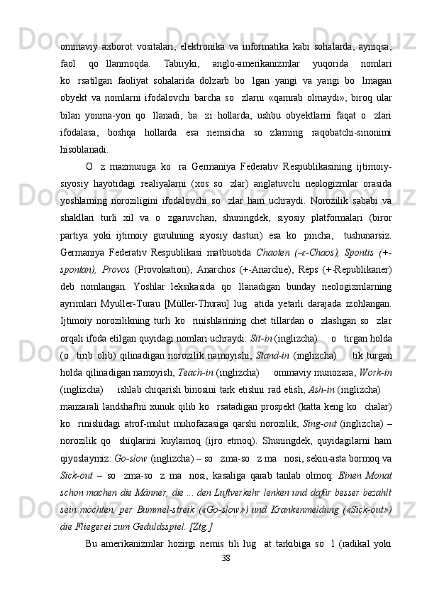 ommaviy   axborot   vositalari,   elektronika   va   informatika   kabi   sohalarda,   ayniqsa,
faol   qo llanmoqda.   Tabiiyki,   anglo-amerikanizmlar   yuqorida   nomlari
ko rsatilgan   faoliyat   sohalarida   dolzarb   bo lgan   yangi   va   yangi   bo lmagan	
  
obyekt   va   nomlarni   ifodalovchi   barcha   so zlarni   «qamrab   olmaydi»,   biroq   ular	

bilan   yonma-yon   qo llanadi,   ba zi   hollarda,   ushbu   obyektlarni   faqat   o zlari	
  
ifodalasa,   boshqa   hollarda   esa   nemsicha   so zlarning   raqobatchi-sinonimi	

hisoblanadi.   
O z   mazmuniga   ko ra   Germaniya   Federativ   Respublikasining   ijtimoiy-	
 
siyosiy   hayotidagi   realiyalarni   (xos   so zlar)   anglatuvchi   neologizmlar   orasida	

yoshlarning   noroziligini   ifodalovchi   so zlar   ham   uchraydi.   Norozilik   sababi   va

shakllari   turli   xil   va   o zgaruvchan,   shuningdek,   siyosiy   platformalari   (biror	

partiya   yoki   ijtimoiy   guruhning   siyosiy   dasturi)   esa   ko pincha,     tushunarsiz.	

Germaniya   Federativ   Respublikasi   matbuotida   Chaoten   (-«-Chaos),   Spontis   (+-
spontan),   Provos   (Provokation),   Anarchos   (+-Anarchie),   Reps   (+-Republikaner)
deb   nomlangan.   Yoshlar   leksikasida   qo llanadigan   bunday   neologizmlarning	

ayrimlari   Myuller-Turau   [Müller-Thurau]   lug atida   yetarli   darajada   izohlangan.	

Ijtimoiy   norozilikning   turli   ko rinishlarining   chet   tillardan   o zlashgan   so zlar	
  
orqali ifoda etilgan quyidagi nomlari uchraydi:  Sit-in  (inglizcha)   o tirgan holda	
 
(o tirib   olib)   qilinadigan   norozilik   namoyishi,  	
 Stand-in   (inglizcha)     tik   turgan	
holda qilinadigan namoyish,   Teach-in   (inglizcha)   ommaviy munozara,  	
 Work-in
(inglizcha)   ishlab chiqarish binosini tark etishni rad etish,  	
 Ash-in   (inglizcha) 	
manzarali landshaftni xunuk qilib ko rsatadigan prospekt (katta keng ko chalar)	
 
ko rinishidagi   atrof-muhit   muhofazasiga   qarshi   norozilik,  	
 Sing-out   (inglizcha)   –
norozilik   qo shiqlarini   kuylamoq   (ijro   etmoq).   Shuningdek,   quyidagilarni   ham	

qiyoslaymiz:  Go-slow  (inglizcha) – so zma-so z ma nosi, sekin-asta bormoq va	
  
Sick-out   –   so zma-so z   ma nosi,   kasaliga   qarab   tanlab   olmoq:  	
   Einen   Monat
schon machen die Männer, die ... den Luftverkehr lenken und dafür besser bezahlt
sein   möchten,   per   Bummel-streik   («Go-slow»)   und   Krankenmeldung   («Sick-out»)
die Fliegerei zum Geduldsspiel. [Ztg.]
Bu   amerikanizmlar   hozirgi   nemis   tili   lug at   tarkibiga   so l   (radikal   yoki	
 
38 