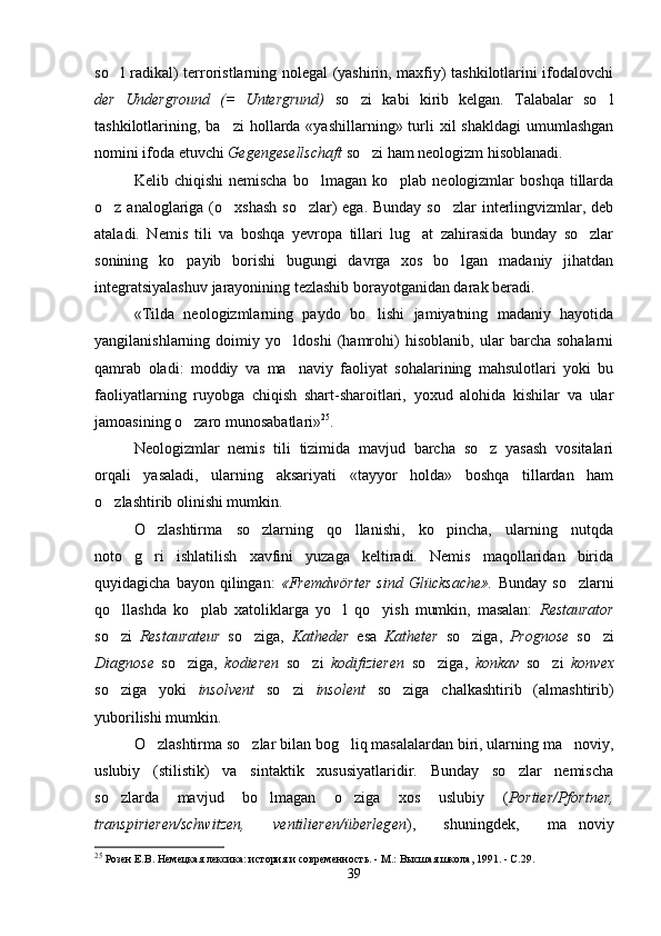 so l radikal) terroristlarning nolegal (yashirin, maxfiy) tashkilotlarini ifodalovchi
der   Underground   (=   Untergrund)   so zi   kabi   kirib   kelgan.   Talabalar   so l	
 
tashkilotlarining, ba zi   hollarda  «yashillarning»  turli   xil   shakldagi  umumlashgan	

nomini ifoda etuvchi  Gegengesellschaft  so zi ham neologizm hisoblanadi.  	

Kelib  chiqishi  nemischa  bo lmagan  ko plab  neologizmlar  boshqa   tillarda	
 
o z analoglariga (o xshash so zlar)  ega. Bunday  so zlar interlingvizmlar, deb	
   
ataladi.   Nemis   tili   va   boshqa   yevropa   tillari   lug at   zahirasida   bunday   so zlar	
 
sonining   ko payib   borishi   bugungi   davrga   xos   bo lgan   madaniy   jihatdan	
 
integratsiyalashuv jarayonining tezlashib borayotganidan darak beradi.
«Tilda   neologizmlarning   paydo   bo lishi   jamiyatning   madaniy   hayotida	

yangilanishlarning   doimiy   yo ldoshi   (hamrohi)   hisoblanib,   ular   barcha   sohalarni	

qamrab   oladi:   moddiy   va   ma naviy   faoliyat   sohalarining   mahsulotlari   yoki   bu

faoliyatlarning   ruyobga   chiqish   shart-sharoitlari,   yoxud   alohida   kishilar   va   ular
jamoasining o zaro munosabatlari»	
 25
.
Neologizmlar   nemis   tili   tizimida   mavjud   barcha   so z   yasash   vositalari	

orqali   yasaladi,   ularning   aksariyati   «tayyor   holda»   boshqa   tillardan   ham
o zlashtirib olinishi mumkin. 	

O zlashtirma   so zlarning   qo llanishi,   ko pincha,   ularning   nutqda	
   
noto g ri   ishlatilish   xavfini   yuzaga   keltiradi.   Nemis   maqollaridan   birida	
 
quyidagicha   bayon  qilingan:   «Fremdwörter   sind   Glücksache».   Bunday   so zlarni	

qo llashda   ko plab   xatoliklarga   yo l   qo yish   mumkin,   masalan:  	
    Restaurator
so zi  
 Restaurateur   so ziga,  	 Katheder   esa   Katheter   so ziga,  	 Prognose   so zi	
Diagnose   so ziga,  	
 kodieren   so zi  	 kodifizieren   so ziga,  	 konkav   so zi  	 konvex
so ziga   yoki  	
 insolvent   so zi  	 insolent   so ziga   chalkashtirib   (almashtirib)	
yuborilishi mumkin.
O zlashtirma so zlar bilan bog liq masalalardan biri, ularning ma noviy,	
   
uslubiy   (stilistik)   va   sintaktik   xususiyatlaridir.   Bunday   so zlar   nemischa	

so zlarda   mavjud   bo lmagan   o ziga   xos   uslubiy   (	
   Portier/Pfortner,
transpirieren/schwitzen,   ventilieren/überlegen ),   shuningdek,   ma noviy	

25
 Розен Е.В. Немецкая лексика: история и современность. - М.: Высшая школа, 1991. - С.29.
39 