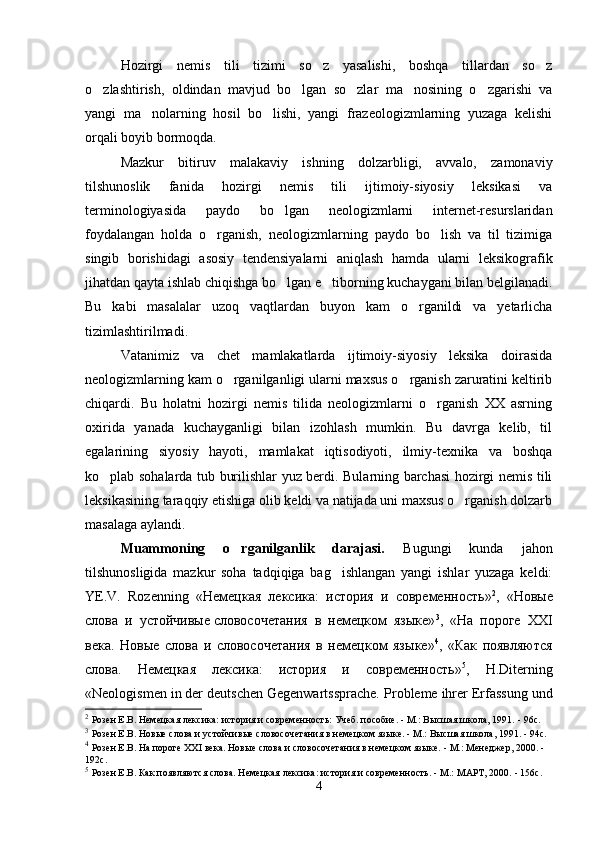 Hozirgi   nemis   tili   tizimi   so z   yasalishi,   boshqa   tillardan   so z 
o zlashtirish,   oldindan   mavjud   bo lgan   so zlar   ma nosining   o zgarishi   va	
    
yangi   ma nolarning   hosil   bo lishi,   yangi   frazeologizmlarning   yuzaga   kelishi	
 
orqali boyib bormoqda. 
Mazkur   bitiruv   malakaviy   ishning   dolzarbligi,   avvalo,   zamonaviy
tilshunoslik   fanida   hozirgi   nemis   tili   ijtimoiy-siyosiy   leksikasi   va
terminologiyasida   paydo   bo lgan   neologizmlarni   internet-resurslaridan	

foydalangan   holda   o rganish,   neologizmlarning   paydo   bo lish   va   til   tizimiga	
 
singib   borishidagi   asosiy   tendensiyalarni   aniqlash   hamda   ularni   leksikografik
jihatdan qayta ishlab chiqishga bo lgan e tiborning kuchaygani bilan belgilanadi.	
 
Bu   kabi   masalalar   uzoq   vaqtlardan   buyon   kam   o rganildi   va   yetarlicha	

tizimlashtirilmadi.
Vatanimiz   va   chet   mamlakatlarda   ijtimoiy-siyosiy   leksika   doirasida
neologizmlarning kam o rganilganligi ularni maxsus o rganish zaruratini keltirib	
 
chiqardi.   Bu   holatni   hozirgi   nemis   tilida   neologizmlarni   o rganish   XX   asrning	

oxirida   yanada   kuchayganligi   bilan   izohlash   mumkin.   Bu   davrga   kelib,   til
egalarining   siyosiy   hayoti,   mamlakat   iqtisodiyoti,   ilmiy-texnika   va   boshqa
ko plab sohalarda tub burilishlar yuz berdi. Bularning barchasi hozirgi nemis tili	

leksikasining taraqqiy etishiga olib keldi va natijada uni maxsus o rganish dolzarb	

masalaga aylandi. 
Muammoning   o rganilganlik   darajasi.  	
 Bugungi   kunda   jahon
tilshunosligida   mazkur   soha   tadqiqiga   bag ishlangan   yangi   ishlar   yuzaga   keldi:	

YE.V.   Rozenning   « Немецкая   лексика:   история   и   современность » 2
,   «Новые
слова   и   устойчивые   словосочетания   в   немецком   языке» 3
,   « На   пороге   ХХ I
века.   Нов ы е   слова   и   словосочетания   в   неме ц ком   яз ы ке » 4
,   « Как   появляются
слова.   Немецкая   лексика:   история   и   современность» 5
,   H.Diterning
«Neologismen in der deutschen Gegenwartssprache. P robleme ihrer Erfassung und
2
  Розен Е.В.  Немецкая лексика: история и современность: Учеб. пособие. - М.: Высшая школа, 1991.  -  96с.
3
  Розен Е.В.  Новые слова и устойчивые   словосочетания  в немецком языке. -   М.: Высшая школа, 1991. - 94с.
4
  Розен Е.В.  На пороге XXI века. Новые слова и словосочетания в немецком языке.  -  М.: Менеджер, 2000. - 
192с.
5
  Розен Е.В.  Как появляются слова. Немецкая лексика: история и современность.  -  М.: МАРТ, 2000.  -  156с.
4 