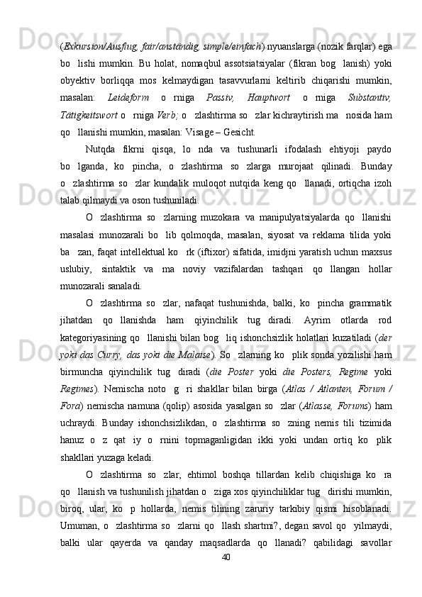 ( Exkursion/Ausflug, fair/anständig, simple/einfach ) nyuanslarga (nozik farqlar) ega
bo lishi   mumkin.   Bu   holat,   nomaqbul   assotsiatsiyalar   (fikran   bog lanish)   yoki 
obyektiv   borliqqa   mos   kelmaydigan   tasavvurlarni   keltirib   chiqarishi   mumkin,
masalan:   Leideform   o rniga  	
 Passiv,   Hauptwort   o rniga  	 Substantiv,
Tätigkeitswort  o rniga 	
 Verb;  o zlashtirma so zlar kichraytirish ma nosida ham	  
qo llanishi mumkin, masalan: Visage – Gesicht.	

Nutqda   fikrni   qisqa,   lo nda   va   tushunarli   ifodalash   ehtiyoji   paydo	

bo lganda,   ko pincha,   o zlashtirma   so zlarga   murojaat   qilinadi.   Bunday	
   
o zlashtirma   so zlar   kundalik   muloqot   nutqida   keng   qo llanadi,   ortiqcha   izoh
  
talab qilmaydi va oson tushuniladi.
O zlashtirma   so zlarning   muzokara   va   manipulyatsiyalarda   qo llanishi	
  
masalasi   munozarali   bo lib   qolmoqda,   masalan,   siyosat   va   reklama   tilida   yoki	

ba zan, faqat intellektual ko rk (iftixor) sifatida, imidjni yaratish uchun maxsus	
 
uslubiy,   sintaktik   va   ma noviy   vazifalardan   tashqari   qo llangan   hollar	
 
munozarali sanaladi.
O zlashtirma   so zlar,   nafaqat   tushunishda,   balki,   ko pincha   grammatik	
  
jihatdan   qo llanishda   ham   qiyinchilik   tug diradi.   Ayrim   otlarda   rod	
 
kategoriyasining qo llanishi  bilan bog liq ishonchsizlik  holatlari  kuzatiladi (	
  der
yoki das Curry, das yoki die Malaise ). So zlarning ko plik sonda yozilishi ham	
 
birmuncha   qiyinchilik   tug diradi   (	
 die   Poster   yoki   die   Posters,   Regime   yoki
Regimes ).   Nemischa   noto g ri   shakllar   bilan   birga   (
  Atlas   /   Atlanten,   Forum   /
Fora ) nemischa  namuna (qolip)  asosida  yasalgan  so zlar  (	
 Atlasse,  Forums ) ham
uchraydi.   Bunday   ishonchsizlikdan,   o zlashtirma   so zning   nemis   tili   tizimida	
 
hanuz   o z   qat iy   o rnini   topmaganligidan   ikki   yoki   undan   ortiq   ko plik	
   
shakllari yuzaga keladi.    
O zlashtirma   so zlar,   ehtimol   boshqa   tillardan   kelib   chiqishiga   ko ra
  
qo llanish va tushunilish jihatdan o ziga xos qiyinchiliklar tug dirishi mumkin,	
  
biroq,   ular,   ko p   hollarda,   nemis   tilining   zaruriy   tarkibiy   qismi   hisoblanadi.	

Umuman,  o zlashtirma   so zlarni   qo llash   shartmi?,   degan  savol   qo yilmaydi,	
   
balki   ular   qayerda   va   qanday   maqsadlarda   qo llanadi?   qabilidagi   savollar	

40 