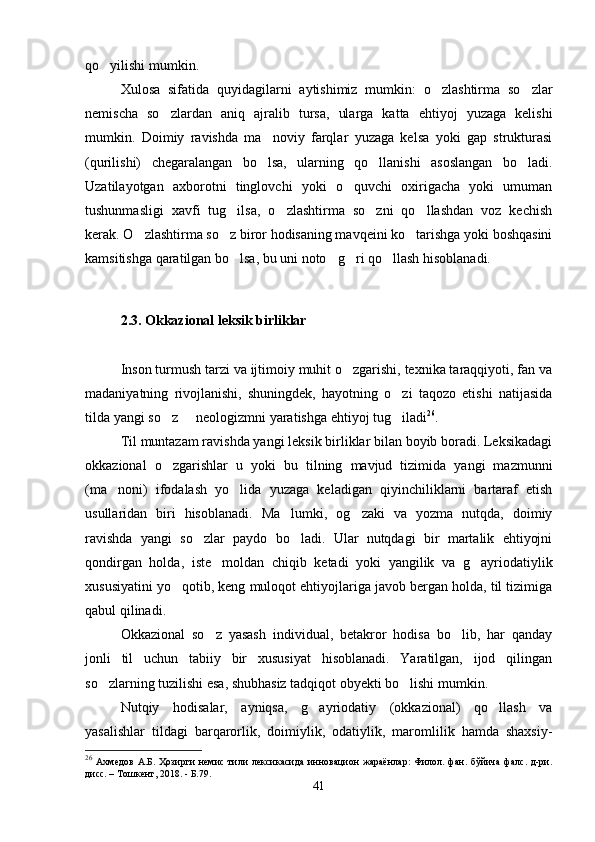 qo yilishi mumkin.    
Xulosa   sifatida   quyidagilarni   aytishimiz   mumkin:   o zlashtirma   so zlar	
 
nemischa   so zlardan   aniq   ajralib   tursa,   ularga   katta   ehtiyoj   yuzaga   kelishi	

mumkin.   Doimiy   ravishda   ma noviy   farqlar   yuzaga   kelsa   yoki   gap   strukturasi	

(qurilishi)   chegaralangan   bo lsa,   ularning   qo llanishi   asoslangan   bo ladi.
  
Uzatilayotgan   axborotni   tinglovchi   yoki   o quvchi   oxirigacha   yoki   umuman	

tushunmasligi   xavfi   tug ilsa,   o zlashtirma   so zni   qo llashdan   voz   kechish	
   
kerak. O zlashtirma so z biror hodisaning mavqeini ko tarishga yoki boshqasini	
  
kamsitishga qaratilgan bo lsa, bu uni noto g ri qo llash hisoblanadi.	
   
2.3. Okkazional leksik birliklar
Inson turmush tarzi va ijtimoiy muhit o zgarishi, texnika taraqqiyoti, fan va	

madaniyatning   rivojlanishi,   shuningdek,   hayotning   o zi   taqozo   etishi   natijasida	

tilda yangi so z   neologizmni yaratishga ehtiyoj tug iladi	
   26
. 
Til muntazam ravishda yangi leksik birliklar bilan boyib boradi. Leksikadagi
okkazional   o zgarishlar   u   yoki   bu   tilning   mavjud   tizimida   yangi   mazmunni

(ma noni)   ifodalash   yo lida   yuzaga   keladigan   qiyinchiliklarni   bartaraf   etish	
 
usullaridan   biri   hisoblanadi.   Ma lumki,   og zaki   va   yozma   nutqda,   doimiy	
 
ravishda   yangi   so zlar   paydo   bo ladi.   Ular   nutqdagi   bir   martalik   ehtiyojni	
 
qondirgan   holda,   iste moldan   chiqib   ketadi   yoki   yangilik   va   g ayriodatiylik	
 
xususiyatini yo qotib, keng muloqot ehtiyojlariga javob bergan holda, til tizimiga	

qabul qilinadi. 
Okkazional   so z   yasash   individual,   betakror   hodisa   bo lib,   har   qanday	
 
jonli   til   uchun   tabiiy   bir   xususiyat   hisoblanadi.   Yaratilgan,   ijod   qilingan
so zlarning tuzilishi esa, shubhasiz tadqiqot obyekti bo lishi mumkin.    	
 
Nutqiy   hodisalar,   ayniqsa,   g ayriodatiy   (okkazional)   qo llash   va	
 
yasalishlar   tildagi   barqarorlik,   doimiylik,   odatiylik,   maromlilik   hamda   shaxsiy-
26
  Ахмедов   А.Б.   Ҳозирги  немис  тили   лексикасида  инновацион   жараёнлар:   Филол.  фан.  бўйича  фалс.   д-ри.
дисс. – Тошкент, 2018. - Б.79.
41 