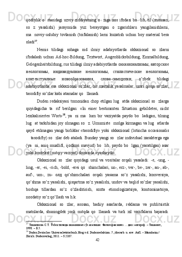ijodiylik  o rtasidagi   uzviy  ziddiyatning  o ziga  xos  ifodasi  bo lib,  til  (xususan,  
so z   yasalishi)   jarayonida   yuz   berayotgan   o zgarishlaru   yangilanishlarni,	
 
ma noviy-uslubiy   tovlanish   (toifalanish)   larni   kuzatish   uchun   boy   material   bera

oladi 27
.  
Nemis   tilidagi   sohaga   oid   ilmiy   adabiyotlarda   okkazional   so zlarni	

ifodalash   uchun   Ad-hoc-Bildung,   Textwort,   Augenblicksbildung,   Einmalbildung,
Gelegenheitsbildung, rus tilidagi ilmiy adabiyotlarda окказионализмы, авторские
неологизмы,   индивидуалние   неологизмы,   стилистические   неологизмы,
контекстуалные   новообразования,   слова-самоделки,   o‘zbek   tilidagi
adabiyotlarda   esa   okkazional   so‘zlar,   bir   martalik   yasalmalar,   umri   qisqa   so‘zlar,
tasodifiy so‘zlar kabi atamalar qo llanadi.   	

Duden  redaksiyasi   tomonidan  chop  etilgan  lug atda  okkazional   so zlarga	
 
quyidagicha   ta rif   berilgan:   «In   einer   bestimmten   Situation   gebildetes,   nicht	

lexikalisiertes   Wort» 28
,   ya ni   ma lum   bir   vaziyatda   paydo   bo ladigan,   tilning	
  
lug at tarkibidan joy olmagan so z. Umumiste molga kirmagan va lug atlarda	
   
qayd   etilmagan   yangi   birliklar   «tasodifiy»   yoki   okkazional   (lotincha   occasionalis
 tasodifiy) so zlar deb ataladi. Bunday yangi so zlar individual xarakterga ega	
  
(ya ni,   aniq   muallifi,   ijodkori   mavjud)   bo lib,   paydo   bo lgan   (yaratilgan)   asar	
  
yoki kontekst (nutqiy vaziyat) doirasida «yashaydi». 
Okkazional   so zlar   quyidagi   usul   va   vositalar   orqali   yasaladi:  	
 -e,   -ung,   -
ling, -er, -ei, -rich, -bold, -erei   qo shimchalari,  	
 un -,   erz -,   ver -,   be -,   zer -,   an -,   ab -,
auf -,   um -,   zu -   олд   qo‘shimchalari   orqali   yasama   so‘z   yasalishi,   konversiya,
qo‘shma so‘z yasalishi, qisqartma so‘z yasalishi, undov va taqlid so‘zlar yasalishi,
boshqa   tillardan   so‘z   o‘zlashtirish,   soxta   etimologizatsiya,   kontominatsiya,
noodatiy so‘z qo‘llash va h.k.   
Okkazional   so zlar,   asosan,   badiiy   asarlarda,   reklama   va   publitsistik	

matnlarda,   shuningdek   jonli   nutqda   qo llanadi   va   turli   xil   vazifalarni   bajaradi.	

27
  Тошалиева С.Т. Ўзбек тилида окказионал сўз ясалиши: Филол.фан.номз. ... дисс.автореф. – Тошкент, 
1998. – Б.5.
28
  Duden.Deutsches Universalwörterbuch. Hrsg.v.d. Dudenredaktion.  7., überarb .   u.  erw .  Aufl.  – Mannheim / 
Zürich: Dudenverlag, 2011. – S.2107.
42 