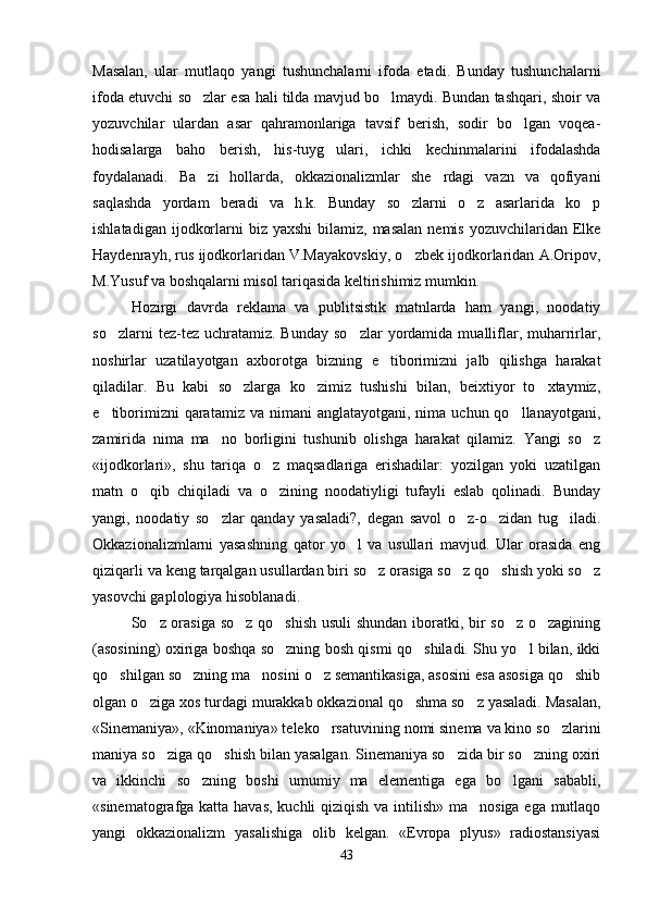 Masalan,   ular   mutlaqo   yangi   tushunchalarni   ifoda   etadi.   Bunday   tushunchalarni
ifoda etuvchi so zlar esa hali tilda mavjud bo lmaydi. Bundan tashqari, shoir va 
yozuvchilar   ulardan   asar   qahramonlariga   tavsif   berish,   sodir   bo lgan   voqea-	

hodisalarga   baho   berish,   his-tuyg ulari,   ichki   kechinmalarini   ifodalashda	

foydalanadi.   Ba zi   hollarda,   okkazionalizmlar   she rdagi   vazn   va   qofiyani	
 
saqlashda   yordam   beradi   va   h.k.   Bunday   so zlarni   o z   asarlarida   ko p	
  
ishlatadigan  ijodkorlarni  biz  yaxshi  bilamiz,  masalan  nemis  yozuvchilaridan Elke
Haydenrayh, rus ijodkorlaridan V.Mayakovskiy, o zbek ijodkorlaridan A.Oripov,

M.Yusuf va boshqalarni misol tariqasida keltirishimiz mumkin.    
Hozirgi   davrda   reklama   va   publitsistik   matnlarda   ham   yangi,   noodatiy
so zlarni  tez-tez  uchratamiz.  Bunday   so zlar  yordamida  mualliflar,  muharrirlar,	
 
noshirlar   uzatilayotgan   axborotga   bizning   e tiborimizni   jalb   qilishga   harakat	

qiladilar.   Bu   kabi   so zlarga   ko zimiz   tushishi   bilan,   beixtiyor   to xtaymiz,	
  
e tiborimizni   qaratamiz  va  nimani  anglatayotgani,  nima  uchun qo llanayotgani,	
 
zamirida   nima   ma no   borligini   tushunib   olishga   harakat   qilamiz.   Yangi   so z	
 
«ijodkorlari»,   shu   tariqa   o z   maqsadlariga   erishadilar:   yozilgan   yoki   uzatilgan	

matn   o qib   chiqiladi   va   o zining   noodatiyligi   tufayli   eslab   qolinadi.   Bunday	
 
yangi,   noodatiy   so zlar   qanday   yasaladi?,   degan   savol   o z-o zidan   tug iladi.	
   
Okkazionalizmlarni   yasashning   qator   yo l   va   usullari   mavjud.   Ular   orasida   eng	

qiziqarli va keng tarqalgan usullardan biri so z orasiga so z qo shish yoki so z	
   
yasovchi gaplologiya hisoblanadi. 
So z orasiga so z qo shish usuli shundan iboratki, bir so z o zagining	
    
(asosining) oxiriga boshqa so zning bosh qismi qo shiladi. Shu yo l bilan, ikki	
  
qo shilgan so zning ma nosini o z semantikasiga, asosini esa asosiga qo shib	
    
olgan o ziga xos turdagi murakkab okkazional qo shma so z yasaladi. Masalan,	
  
«Sinemaniya», «Kinomaniya» teleko rsatuvining nomi sinema va kino so zlarini	
 
maniya so ziga qo shish bilan yasalgan. Sinemaniya so zida bir so zning oxiri	
   
va   ikkinchi   so zning   boshi   umumiy   ma   elementiga   ega   bo lgani   sababli,	
 
«sinematografga katta havas, kuchli qiziqish va intilish» ma nosiga ega mutlaqo	

yangi   okkazionalizm   yasalishiga   olib   kelgan.   «Evropa   plyus»   radiostansiyasi
43 