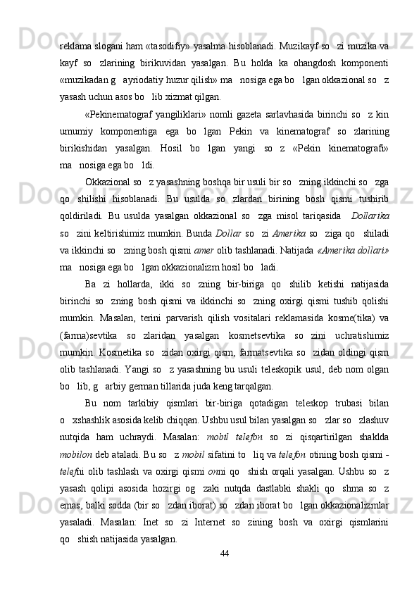 reklama slogani ham «tasodifiy» yasalma hisoblanadi. Muzikayf so zi muzika va
kayf   so zlarining   birikuvidan   yasalgan.   Bu   holda   ka   ohangdosh   komponenti	

«muzikadan g ayriodatiy huzur qilish» ma nosiga ega bo lgan okkazional so z	
   
yasash uchun asos bo lib xizmat qilgan. 	

«Pekinematograf   yangiliklari»   nomli   gazeta   sarlavhasida   birinchi   so z   kin	

umumiy   komponentiga   ega   bo lgan   Pekin   va   kinematograf   so zlarining	
 
birikishidan   yasalgan.   Hosil   bo lgan   yangi   so z   «Pekin   kinematografi»
 
ma nosiga ega bo ldi.	
 
Okkazional so z yasashning boshqa bir usuli bir so zning ikkinchi so zga	
  
qo shilishi   hisoblanadi.   Bu   usulda   so zlardan   birining   bosh   qismi   tushirib	
 
qoldiriladi.   Bu   usulda   yasalgan   okkazional   so zga   misol   tariqasida    	
 Dollarika
so zini keltirishimiz mumkin. Bunda  	
 Dollar   so zi  	 Amerika   so ziga qo shiladi	 
va ikkinchi so zning bosh qismi 	
 amer  olib tashlanadi. Natijada  «Amerika dollari»
ma nosiga ega bo lgan okkazionalizm hosil bo ladi.   	
  
Ba zi   hollarda,   ikki   so zning   bir-biriga   qo shilib   ketishi   natijasida	
  
birinchi   so zning   bosh   qismi   va   ikkinchi   so zning   oxirgi   qismi   tushib   qolishi	
 
mumkin.   Masalan,   terini   parvarish   qilish   vositalari   reklamasida   kosme(tika)   va
(farma)sevtika   so zlaridan   yasalgan   kosmetsevtika   so zini   uchratishimiz	
 
mumkin.   Kosmetika   so zidan   oxirgi   qism,   farmatsevtika   so zidan   oldingi   qism	
 
olib   tashlanadi.   Yangi   so z   yasashning   bu   usuli   teleskopik   usul,   deb   nom   olgan	

bo lib, g arbiy german tillarida juda keng tarqalgan. 	
 
Bu   nom   tarkibiy   qismlari   bir-biriga   qotadigan   teleskop   trubasi   bilan
o xshashlik asosida kelib chiqqan. Ushbu usul bilan yasalgan so zlar so zlashuv
  
nutqida   ham   uchraydi.   Masalan:   mobil   telefon   so zi   qisqartirilgan   shaklda	

mobilon  deb ataladi. Bu so z 	
 mobil  sifatini to liq va 	 telefon  otining bosh qismi  -
telef ni   olib   tashlash   va   oxirgi   qismi   on ni   qo shish   orqali   yasalgan.   Ushbu   so z
 
yasash   qolipi   asosida   hozirgi   og zaki   nutqda   dastlabki   shakli   qo shma   so z	
  
emas, balki sodda (bir so zdan iborat) so zdan iborat bo lgan okkazionalizmlar	
  
yasaladi.   Masalan:   Inet   so zi   Internet   so zining   bosh   va   oxirgi   qismlarini	
 
qo shish natijasida yasalgan. 	

44 