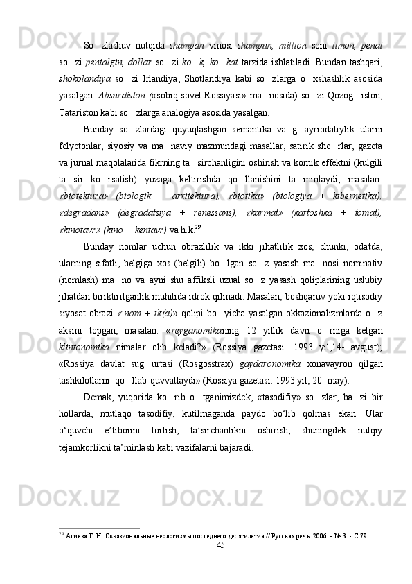 So zlashuv   nutqida   shampan   vinosi   shampun,   million   soni   limon,   penal
so zi  	
 pentalgin,  dollar   so zi	   ko k,   ko kat  	  tarzida   ishlatiladi.   Bundan   tashqari,
shokolandiya   so zi   Irlandiya,   Shotlandiya   kabi   so zlarga   o xshashlik   asosida	
  
yasalgan.   Absurdiston ( «sobiq sovet Rossiyasi» ma nosida) so zi Qozog iston,	
  
Tatariston kabi so zlarga analogiya asosida yasalgan.  	

Bunday   so zlardagi   quyuqlashgan   semantika   va   g ayriodatiylik   ularni
 
felyetonlar,   siyosiy   va   ma naviy   mazmundagi   masallar,   satirik   she rlar,   gazeta	
 
va jurnal maqolalarida fikrning ta sirchanligini oshirish va komik effektni (kulgili	

ta sir   ko rsatish)   yuzaga   keltirishda   qo llanishini   ta minlaydi,   masalan:	
   
«biotektura»   (biologik   +   arxitektura),   «biotika»   (biologiya   +   kibernetika),
«degradans»   (degradatsiya   +   renessans),   «karmat»   (kartoshka   +   tomat),
«kinotavr» (kino + kentavr)  va h.k. 29
Bunday   nomlar   uchun   obrazlilik   va   ikki   jihatlilik   xos,   chunki,   odatda,
ularning   sifatli,   belgiga   xos   (belgili)   bo lgan   so z   yasash   ma nosi   nominativ	
  
(nomlash)   ma no   va   ayni   shu   affiksli   uzual   so z   yasash   qoliplarining   uslubiy	
 
jihatdan biriktirilganlik muhitida idrok qilinadi. Masalan, boshqaruv yoki iqtisodiy
siyosat  obrazi   «-nom + ik(a) » qolipi bo yicha yasalgan okkazionalizmlarda o z	
 
aksini   topgan,   masalan:   « reyganomika ning   12   yillik   davri   o rniga   kelgan	

klintonomika   nimalar   olib   keladi?»   (Rossiya   gazetasi.   1993   yil,14-   avgust);
«Rossiya   davlat   sug urtasi   (Rosgosstrax)  	
 gaydaronomika   xonavayron   qilgan
tashkilotlarni  qo llab-quvvatlaydi» (Rossiya gazetasi. 1993 yil, 20- may).	

Demak,   yuqorida   ko rib   o tganimizdek,   «tasodifiy»   so zlar,   ba zi   bir	
   
hollarda,   mutlaqo   tasodifiy,   kutilmaganda   paydo   bo‘lib   qolmas   ekan.   Ular
o‘quvchi   e’tiborini   tortish,   ta’sirchanlikni   oshirish,   shuningdek   nutqiy
tejamkorlikni ta’minlash kabi vazifalarni bajaradi.   
29
  Алиева Г. Н. Окказиональные неологизмы последнего десятилетия // Русская речь. 2006. - № 3. - С.79.
45 