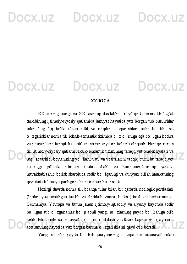 ХУЛОСА
XX   asrning   oxirgi   va   XXI   asrning   dastlabki   o‘n   yilligida   nemis   tili   lug‘at
tarkibining ijtimoiy-siyosiy  qatlamida jamiyat  hayotida yuz bergan tub burilishlar
bilan   bog liq   holda   ulkan   sifat   va   miqdor   o zgarishlari   sodir   bo ldi.   Bu  
o zgarishlar nemis tili leksik-semantik tizimida o z o rniga ega bo lgan hodisa	
   
va jarayonlarni kompleks tahlil qilish zaruriyatini keltirib chiqardi. Hozirgi nemis
tili ijtimoiy-siyosiy qatlami leksik-semantik tizimining taraqqiyot tendensiyalari va
lug at tarkibi boyishining yo llari, usul va vositalarini tadqiq etish, bu taraqqiyot	
 
so nggi   yillarda   ijtimoiy   muhit   shakl   va   komponentlarining   yanada

murakkablashib borish sharoitida sodir bo lganligi va dunyoni bilish harakatining	

qiyinlashib borayotganligini aks ettirishini ko rsatdi.      	

Hozirgi davrda nemis tili boshqa tillar bilan bir qatorda neologik portlashni
(birdan   yuz   beradigan   kuchli   va   shiddatli   voqea,   hodisa)   boshdan   kechirmoqda.
Germaniya,   Yevropa   va   butun   jahon   ijtimoiy-iqtisodiy   va   siyosiy   hayotida   sodir
bo lgan   tub   o zgarishlar   ko p   sonli   yangi   so zlarning   paydo   bo lishiga   olib	
    
keldi. Modomiki so z, avvalo, ma no ifodalash vazifasini bajarar ekan, aynan u	
 
sotsiumning hayotida yuz bergan barcha o zgarishlarni qayd etib boradi.    	

Yangi   so zlar   paydo   bo lish   jarayonining   o ziga   xos   xususiyatlaridan	
  
46 
