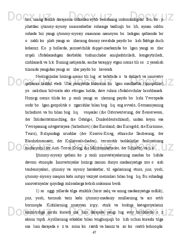 biri,  uning faollik darajasini   oldindan aytib  berishning  imkonsizligidir.  Bu,  ko p
jihatdan   ijtimoiy-siyosiy   munosabatlar   sohasiga   taalluqli   bo lib,   aynan   ushbu	

sohada   biz   yangi   ijtimoiy-siyosiy   muammo   namoyon   bo ladigan   qatlamda   bir	

o zakli ko plab yangi so zlarning doimiy ravishda paydo bo lish faktiga duch	
   
kelamiz.   Ko p   hollarda,   jamoatchilik   diqqat-markazida   bo lgan   yangi   so zlar	
  
orqali   ifodalanadigan   dastlabki   tushunchalar   aniqlashtiriladi,   kengaytiriladi,
izohlanadi va h.k. Buning natijasida, ancha taraqqiy etgan nemis tili so z yasalish	

tizimida yangidan yangi so zlar paydo bo laveradi.   	
 
Neologizmlar hozirgi nemis tili lug at tarkibida o ta dolzarb va innovativ	
 
qatlamni   tashkil   etadi.   Ular   jamiyatda   hukmron   bo lgan   manfaatlar   (qiziqishlar)	

yo nalishini   bilvosita   aks   ettirgan   holda,   davr   ruhini   ifodalovchilar   hisoblanadi.	

Hozirgi   nemis   tilida   ko p   sonli   yangi   so zlarning   paydo   bo lishi   Yevropada	
  
sodir bo lgan geopolitik o zgarishlar bilan bog liq: eng avvalo, Germaniyaning	
  
birlashuvi   va  bu  bilan  bog liq        voqealar   (die  Osterweiterung,   der  Besserwessi,	

der   Solidaritätszuschlag,   die   Ostalgie,   Dunkeldeutschland),   undan   keyin   esa
Yevropaning integratsiyasi (birlashuvi) (das Euroland, das Eurogeld, die Eurozone,
Teuro),   Bolqondagi   urushlar   (der   Kosovo-Krieg,   ethnische   Sauberung,   der
Blauhelmeinsatz,   der   Kollateralschaden),   terroristik   tashkilotlar   faoliyatining
kuchayishi (der Anti-Terror-Krieg, die Milzbrandattacke, der Schläfer) va h.k.
Ijtimoiy-siyosiy   qatlam   ko p   sonli   innovatsiyalarning   manbai   bo lishda	
 
davom   etmoqda.   Innovatsiyalar   hozirgi   zamon   dunyo   madaniyatiga   xos   o sish	

tendensiyalari,   ijtimoiy   va   siyosiy   harakatlar,   til   egalarining   etnos,   jins,   yosh,
ijtimoiy-siyosiy maqom kabi nutqiy vaziyat mezonlari bilan bog liq. Bu sohadagi	

innovatsiyalar quyidagi xulosalarga kelish imkonini berdi:
1) so nggi yillarda tilga etniklik (biror xalq va uning madaniyatiga oidlik),	

jins,   yosh,   turmush   tarzi   kabi   ijtimoiy-madaniy   omillarning   ta siri   ortib	

bormoqda.   Kishilarning   muayyan   irqiy,   etnik   va   boshqa   kategoriyalarini
kamsitishga   qarshi   kurash   ma lum   darajada   yangi   lug aviy   birliklarda   o z	
  
aksini   topdi.   Ayollarning   erkaklar   bilan   tenghuquqli   bo lish   uchun   kurashi   tilga	

ma lum darajada o z ta sirini ko rsatdi va hanuz ta sir ko rsatib kelmoqda.	
     
47 