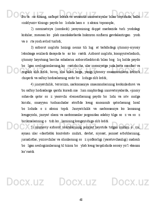 Bu ta sir tilning, nafaqat leksik va semantik innovatsiyalar bilan boyishida, balki
«inklyuziv tilning» paydo bo lishida ham o z aksini topmoqda;  	
 
2)   nominatsiya   (nomlash)   jarayonining   diqqat   markazida   turli   yoshdagi
kishilar, xususan ko plab mamlakatlarda hukmron sinflarni gavdalantirgan   yosh	

va o rta yosh avlod turibdi;	

3)   axborot   inqilobi   hozirgi   nemis   tili   lug at   tarkibidagi   ijtimoiy-siyosiy	

leksikaga sezilardi darajada ta sir ko rsatdi. Axborot inqilobi, kompyuterlashish,	
 
ijtimoiy   hayotning  barcha   sohalarini   axborotlashtirish   bilan   bog liq   holda   paydo	

bo lgan neologizmlarning ko rsatishicha, ular insoniyatga juda katta manfaat va	
 
ezgulik   olib   keldi,   biroq,   shu   bilan   birga,   yangi   ijtimoiy   muaammolarni   keltirib
chiqardi va salbiy hodisalarning sodir bo lishiga olib keldi;   	

4)   jinoyatchilik,   terrorizm,   narkomaniya   muammolarining   keskinlashuvi   va
bu salbiy hodisalarga qarshi kurash ma lum miqdordagi innovatsiyalarda, «jinoiy

soha»da   qator   so z   yasovchi   elementlarning   paydo   bo lishi   va   iste molga	
  
kirishi,   muayyan   tushunchalar   atrofida   keng   sinonimik   qatorlarning   hosil
bo lishida   o z   aksini   topdi.   Jinoyatchilik   va   narkomaniya   ko lamining	
  
kengayishi,   jinoyat   olami   va   narkomanlar   jargonidan   adabiy   tilga   so z   va   so z	
 
birikmalarining o tish ko lamining kengayishiga olib keldi.  	
 
5)   ommaviy   axborot   vositalarining   jamiyat   hayotida   tutgan   muhim   o rni,	

aynan   ular   «dastlabki   kontekst»   muhiti,   davlat,   siyosat,   jamoat   arboblarining,
jurnalistlar, yozuvchilar va olimlarning so z ijodkorligi (yaratuvchanligi) mahsuli	

bo lgan neologizmlarning til tizimi bo ylab keng tarqalishida asosiy yo‘l ekanini	
 
ko‘rsatdi.    
 
48 