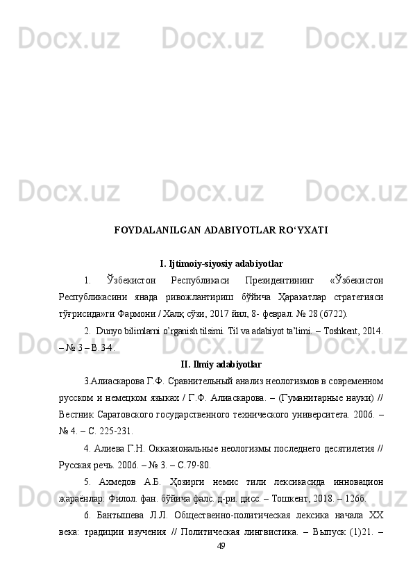 FOYDALANILGAN ADABIYOTLAR RO‘YXATI
I. Ijtimoiy-siyosiy adabiyotlar
1.   Ўзбекистон   Республикаси   Президентининг   «Ўзбекистон
Республикасини   янада   ривожлантириш   бўйича   Ҳаракатлар   стратегияси
тўғрисида»ги Фармони / Халқ сўзи, 2017 йил, 8- феврал. № 28 (6722).
2.    Dunyo bilimlarni o’rganish tilsimi. Til va adabiyot ta’limi.  –  Toshkent , 201 4 .
– №  3  –  B . 3-4 .
II .  Ilmiy   adabiyotlar
3. Алиаскарова Г.Ф. Сравнительный анализ неологизмов в современном
русском   и   немецком   языках   /   Г.Ф.   Алиаскарова.   –   (Гуманитарные   науки)   //
Вестник Саратовского государственного  технического университета. 2006. –
№ 4. – С. 225-231.
4. Алиева Г.Н. Окказиональные неологизмы последнего десятилетия //
Русская речь. 2006. – № 3. – С.79-80.
5 .   Ахмедов   А.Б.   Ҳозирги   немис   тили   лексикасида   инновацион
жараёнлар: Филол. фан. бўйича фалс. д-ри. дисс. – Тошкент, 2018.  –  126б.
6.   Бантышева   Л.Л.   Общественно-политическая   лексика   начала   ХХ
века:   традиции   изучения   //   Политическая   лингвистика.   –   Выпуск   (1)21.   –
49 