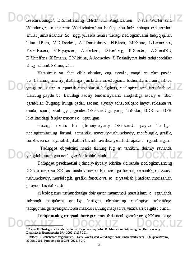 Beschreibung » 6
,   D.Shteffesning   «Nicht   nur   Anglizismen   Neue   Wörter   und
Wendungen   in   unserem   Wortschatz» 7
  va   boshqa   shu   kabi   sohaga   oid   asarlari
shular jumlasidandir. So nggi yillarda nemis tilidagi neologizmlarni tadqiq qilish	

bilan   I.Bars,   V.D.Devkin,   A.I.Domashnev,   H.Elzen,   M.Kinne,   L.Lemnitser,
Ye.V.Rozen,   V.Flyaysher,   A.Herbert,   D.Herberg,   B.Sheder,   A.Shenfeld,
D.Shteffens, X.Emann, O.Nikitina, A.Axmedov, S.Toshaliyeva kabi tadqiqotchilar
shug ullanib kelmoqdalar.	

Vatanimiz   va   chet   ellik   olimlar,   eng   avvalo,   yangi   so zlar   paydo	

bo lishining nazariy jihatlariga, jumladan  «neologizm» tushunchasini aniqlash va	

yangi   so zlarni   o rganish   mezonlarini   belgilash,   neologizmlarni   tasniflash   va	
 
ularning   paydo   bo lishidagi   asosiy   tendensiyalarni   aniqlashga   asosiy   e tibor	
 
qaratdilar. Bugungi  kunga qadar, asosan,  siyosiy  soha, xalqaro hayot, reklama va
moda,   sport,   ekologiya,   gender   leksikasidagi   yangi   birliklar,   GDR   va   GFR
leksikasidagi farqlar maxsus o rganilgan.	

Hozirgi   nemis   tili   ijtimoiy-siyosiy   leksikasida   paydo   bo lgan	

neologizmlarning   formal,   semantik,   mavzuiy-tushunchaviy,   morfologik,   grafik,
fonetik va so z yasalish jihatlari tizimli ravishda yetarli darajada o rganilmagan.	
 
  Tadqiqot   obyektini   nemis   tilining   lug at   tarkibini   doimiy   ravishda	

yangilab boradigan neologizmlar tashkil etadi.
Tadqiqot   predmetini   ijtimoiy-siyosiy   leksika   doirasida   neologizmlarning
XX   asr   oxiri   va   XXI   asr   boshida   nemis   tili   tizimiga   formal,   semantik,   mavzuiy-
tushunchaviy,   morfologik,   grafik,   fonetik   va   so z   yasalish   jihatidan   moslashish

jarayoni tashkil etadi. 
«Neologizm» tushunchasiga doir qator muammoli masalalarni o rganishda	

salmoqli   natijalarni   qo lga   kiritgan   olimlarning   neologiya   sohasidagi	

tadqiqotlariga tayangan holda mazkur ishning maqsad va vazifalari belgilab olindi.
Tadqiqotning maqsadi  hozirgi nemis tilida neologizmlarning XX asr oxirgi
6
 Dieter H.  Neologismen in der deutschen Gegenwartssprache. P robleme ihrer Erfassung und Beschreibung. 
Deutsch als Fremdsprache 39.4 2002. S.195-201.
7
  Steffens D.   «Nicht nur Anglizismen… Neue Wörter und Wendungen in unserem Wortschatz. IDS-Sprachforum, 
21.Mai 2003. Sprachreport 2003/4. 2003. S .2-9.
5 