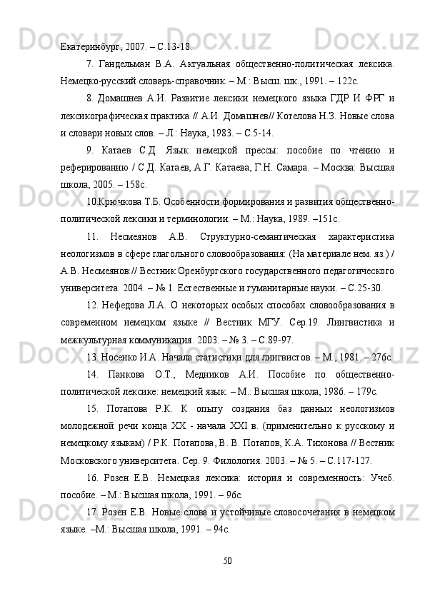Екатеринбург, 2007. – С.13-18.
7.   Гандельман   В.А.   Актуальная   общественно-политическая   лексика.
Немецко-русский словарь-справочник. – М.: Высш. шк., 1991. – 122с.
8.   Домашнев   А.И.   Развитие   лексики   немецкого   языка   ГДР   И   ФРГ   и
лексикографическая практика // А.И. Домашнев// Котелова Н.З. Новые слова
и словари новых слов.  – Л.: Наука, 1983. – С.5-14.
9.   Катаев   С.Д.   Язык   немецкой   прессы:   пособие   по   чтению   и
реферированию / С.Д. Катаев, А.Г. Катаева, Г.Н. Самара. – Москва: Высшая
школа, 2005. – 158с. 
10. Крючкова Т.Б. Особенности формирования и развития общественно-
политической лексики и терминологии. – М.: Наука, 1989. –151с.
11.   Несмеянов   А.В.   Структурно-семантическая   характеристика
неологизмов в сфере глагольного словообразования: (На материале нем. яз.) /
А.В. Несмеянов:// Вестник Оренбургского государственного педагогического
университета. 2004. – № 1. Естественные и гуманитарные науки. – С.25-30.
12.   Нефедова   Л.А.   О   некоторых   особых   способах   словообразования   в
современном   немецком   языке   //   Вестник   МГУ.   Сер.19.   Лингвистика   и
межкультурная коммуникация. 2003. – № 3. – С.89-97.
13. Носенко И.А. Начала статистики для лингвистов. – М., 1981. – 276с.
14.   Панкова   О.Т.,   Медников   А.И.   Пособие   по   общественно-
политической лексике: немецкий язык. – М.: Высшая школа, 1986. – 179с.
15.   Потапова   Р.К.   К   опыту   создания   баз   данных   неологизмов
молодежной   речи   конца   XX   -   начала   XXI   в.   (применительно   к   русскому   и
немецкому языкам) / Р.К. Потапова, В. В. Потапов, К.А. Тихонова // Вестник
Московского университета. Сер. 9. Филология. 2003. – № 5. – С.117-127.
16.   Розен   Е.В.   Немецкая   лексика:   история   и   современность:   Учеб.
пособие.  –  М.: Высшая школа, 1991.  –  96с.
17.   Розен   Е.В.   Новые   слова   и   устойчивые   словосочетания   в   немецком
языке.  – М.: Высшая школа, 1991.  –  94с.
50 
