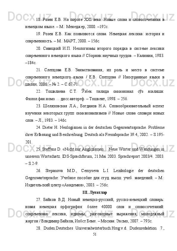 18.   Розен   Е.В.   На   пороге   XXI   века.   Новые   слова   и   словосочетания   в
немецком языке.  –   М.: Менеджер, 2000.  – 192с.
19.   Розен   Е.В.   Как   появляются   слова.   Немецкая   лексика:   история   и
современность.  –   М.: МАРТ, 2000.  –  156с.
20 .   Савицкий   И.П.   Неологизмы   второго   порядка   в   системе   лексики
современного немецкого языка // Сборник научных трудов. – Калинин, 1983.
–184с.
21.   Слепцова   Е.В.   Заимствования,   их   роль   и   место   в   системе
современного   немецкого   языка   /   Е.В.   Слепцова   //   Иностранные   языки   в
школе. 2006. – № 2. – С.67-71.
22.   Тошалиева   С.Т.   Ўзбек   тилида   окказионал   сўз   ясалиши:
Филол.фан.номз. ... дисс.автореф. – Тошкент, 1998. – 25б.
2 3 .   Шеляховская   Л.А.,   Богданов   Н.А.   Словообразовательный   аспект
изучения   некоторых   групп   окказионализмов   //   Новые   слова   словари   новых
слов. – Л., 1983. – 146с.
2 4 .  Dieter   H.   Neologismen  in  der  deutschen  Gegenwartssprache.  P robleme
ihrer Erfassung und Beschreibung. Deutsch als Fremdsprache 39.4, 2002.  –  S.195-
201.
2 5 . Steffens D.   «Nicht nur Anglizismen… Neue Wörter und Wendungen in
unserem Wortschatz. IDS-Sprachforum, 21.Mai 2003. Sprachreport 2003/4. 2003.
–  S.2-9.
2 6 .   Stepanova   M.D.,   Cernyseva   L.I.   Lexikologie   der   deutschen
Gegenwartssprache:   Учебное   пособие   для   студ .   высш .   учеб .   заведений .   –   М .:
Издательский   центр   « Академия » , 2003.  –  256 с . 
III .  Луғатлар  
27.   Байков   В.Д.   Новый   немецко-русский,   русско-немецкий   словарь:
новая   немецкая   орфография:   более   40000   слов   и   словосочетаний:
современная   лексика,   идиомы,   разговорные   выражения,   молодежный
жаргон / Владимир Байков, Иобст Беме. – Москва: Эксмо, 2007. – 793с. 
28.   Duden.Deutsches   Universalwörterbuch. Hrsg.v.d.   Dudenredaktion.   7.,
51 