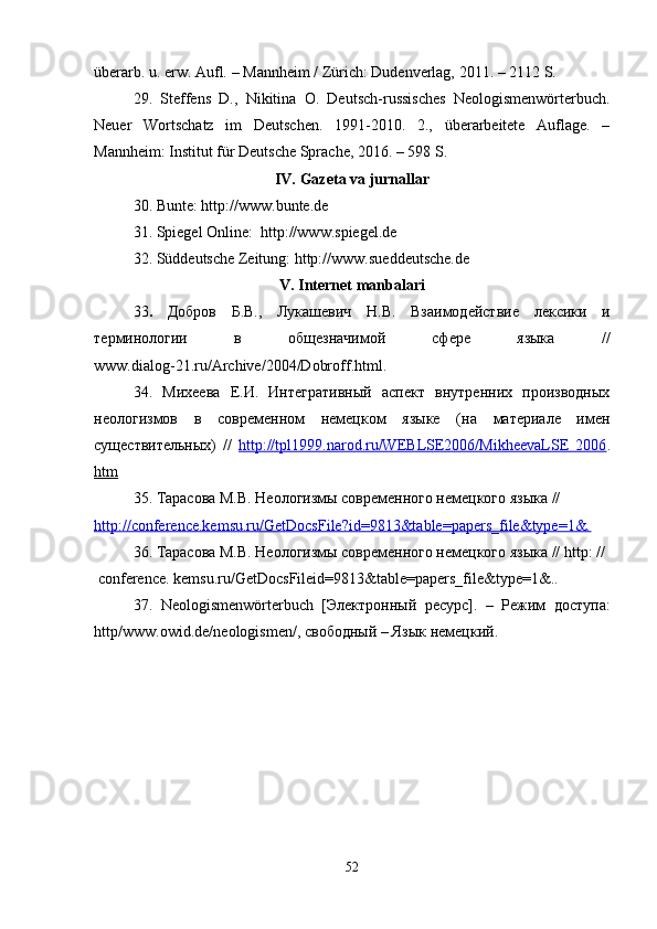 überarb .   u.  erw .  Aufl.  – Mannheim / Zürich: Dudenverlag, 2011. – 2112 S.  
29.   Steffens   D.,   Nikitina   O.   Deutsch-russisches   Neologismenwörterbuch.
Neuer   Wortschatz   im   Deutschen.   1991-2010.   2.,   überarbeitete   Auflage.   –
Mannheim: Institut für Deutsche Sprache, 2016.  –  598 S.
IV.  Gazeta va jurnallar
30. Bunte: http://www.bunte.de
31. Spiegel Online:  http://www.spiegel.de
32. Süddeutsche Zeitung: http://www.sueddeutsche.de
V. Internet manbalari
33 .   Добров   Б.В.,   Лукашевич   Н.В.   Взаимодействие   лексики   и
терминологии   в   общезначимой   сфере   языка   //
w ww.dialog-21.ru/Archive/2004/Dobroff.htm l .
34 .   Михеева   Е.И.   Интегративный   аспект   внутренних   производных
неологизмов   в   современном   немецком   языке   (на   материале   имен
существительных)   //   http://tpl1999.narod.ru/WEBLSE2006/MikheevaLSE   2006 .
htm
35 . Тарасова М.В. Неологизмы современного немецкого языка // 
http://conference.kemsu.ru/GetDocsFile?id=9813&table=papers_file&type=1&.
3 6 . Тарасова М.В. Неологизмы современного немецкого языка //  http : //
  conference. kemsu.ru/GetDocsFileid=9813&table=papers_file&type=1&..
3 7 .   Neologismenw ö rterbuch   [Электронный   ресурс].   –   Режим   доступа:
http / www . owid . de / neologismen /, свободный – Язык немецкий.
 
52 