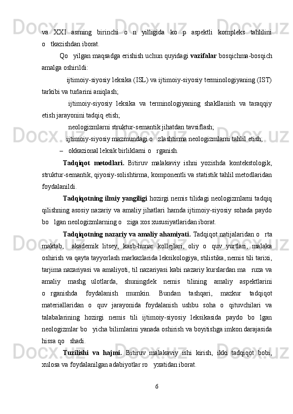 va   XXI   asrning   birinchi   o n   yilligida   ko p   aspektli   kompleks   tahlilini 
o tkazishdan iborat.	

Qo yilgan maqsadga erishish uchun quyidagi 	
 vazifalar  bosqichma-bosqich
amalga oshirildi: 
 ijtimoiy-siyosiy leksika (ISL) va ijtimoiy-siyosiy terminologiyaning (IST)	

tarkibi va turlarini aniqlash;
  ijtimoiy-siyosiy   leksika   va   terminologiyaning   shakllanish   va   taraqqiy

etish jarayonini tadqiq etish;
  neologizmlarni struktur-semantik jihatdan tavsiflash;

 ijtimoiy-siyosiy mazmundagi o zlashtirma neologizmlarni tahlil etish; 
 
– okkazional leksik birliklarni o rganish.	

Tadqiqot   metodlari.   Bitiruv   malakaviy   ishni   yozishda   kontekstologik,
struktur-semantik, qiyosiy-solishtirma, komponentli va statistik tahlil metodlaridan
foydalanildi. 
Tadqiqotning ilmiy yangiligi  hozirgi nemis tilidagi neologizmlarni tadqiq
qilishning asosiy nazariy va amaliy jihatlari hamda ijtimoiy-siyosiy sohada paydo
bo lgan neologizmlarning o ziga xos xususiyatlaridan iborat.  	
 
Tadqiqotning nazariy va amaliy ahamiyati.  Tadqiqot natijalaridan o rta	

maktab,     akademik   litsey,   kasb-hunar   kollejlari,   oliy   o quv   yurtlari,   malaka	

oshirish va qayta tayyorlash markazlarida leksikologiya, stilistika, nemis tili tarixi,
tarjima nazariyasi va amaliyoti, til nazariyasi kabi nazariy kurslardan ma ruza va	

amaliy   mashg ulotlarda,   shuningdek   nemis   tilining   amaliy   aspektlarini	

o rganishda   foydalanish   mumkin.   Bundan   tashqari,   mazkur   tadqiqot	

materiallaridan   o quv   jarayonida   foydalanish   ushbu   soha   o qituvchilari   va	
 
talabalarining   hozirgi   nemis   tili   ijtimoiy-siyosiy   leksikasida   paydo   bo lgan	

neologizmlar bo yicha bilimlarini yanada oshirish va boyitishga imkon darajasida	

hissa qo shadi. 	

Tuzilishi   va   hajmi.   Bitiruv   malakaviy   ishi   kirish,   ikki   tadqiqot   bobi,
xulosa va foydalanilgan adabiyotlar ro yxatidan iborat.	

6 