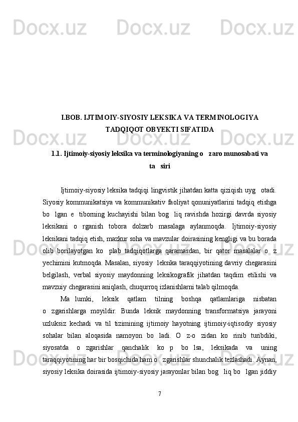 I.BOB. IJTIMOIY-SIYOSIY LEKSIKA VA TERMINOLOGIYA
TADQIQOT OBYEKTI SIFATIDA
1.1. Ijtimoiy-siyosiy leksika va terminologiyaning o zaro munosabati va
ta siri	

Ijtimoiy-siyosiy leksika tadqiqi lingvistik jihatdan katta qiziqish uyg otadi.	

Siyosiy kommunikatsiya va  kommunikativ faoliyat  qonuniyatlarini  tadqiq etishga
bo lgan   e tiborning   kuchayishi   bilan   bog liq   ravishda   hozirgi   davrda   siyosiy	
  
leksikani   o rganish   tobora   dolzarb   masalaga   aylanmoqda.   Ijtimoiy-siyosiy	

leksikani tadqiq etish, mazkur soha va mavzular doirasining kengligi va bu borada
olib   borilayotgan   ko plab   tadqiqotlarga   qaramasdan,   bir   qator   masalalar   o z	
 
yechimini kutmoqda. Masalan, siyosiy   leksika taraqqiyotining davriy chegarasini
belgilash,   verbal   siyosiy   maydonning   leksikografik   jihatdan   taqdim   etilishi   va
mavzuiy chegarasini aniqlash, chuqurroq izlanishlarni talab qilmoqda.  
Ma lumki,   leksik   qatlam   tilning   boshqa   qatlamlariga   nisbatan	

o zgarishlarga   moyildir.   Bunda   leksik   maydonning   transformatsiya   jarayoni	

uzluksiz   kechadi   va   til   tizimining   ijtimoiy   hayotning   ijtimoiy-iqtisodiy   siyosiy
sohalar   bilan   aloqasida   namoyon   bo ladi.   O z-o zidan   ko rinib   turibdiki,	
   
siyosatda   o zgarishlar   qanchalik   ko p   bo lsa,   leksikada   va   uning	
  
taraqqiyotining har bir bosqichida ham o zgarishlar shunchalik tezlashadi. Aynan,	

siyosiy leksika doirasida ijtimoiy-siyosiy jarayonlar bilan bog liq bo lgan jiddiy	
 
7 