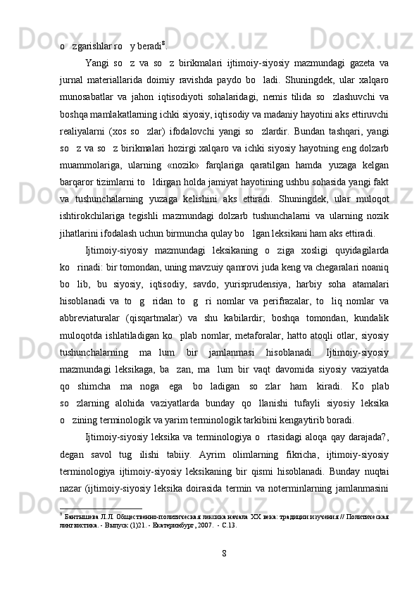 o zgarishlar ro y beradi  8
.   
Yangi   so z   va   so z   birikmalari   ijtimoiy-siyosiy   mazmundagi   gazeta   va	
 
jurnal   materiallarida   doimiy   ravishda   paydo   bo ladi.   Shuningdek,   ular   xalqaro	

munosabatlar   va   jahon   iqtisodiyoti   sohalaridagi,   nemis   tilida   so zlashuvchi   va	

boshqa mamlakatlarning ichki siyosiy, iqtisodiy va madaniy hayotini aks ettiruvchi
realiyalarni   (xos   so zlar)   ifodalovchi   yangi   so zlardir.   Bundan   tashqari,   yangi	
 
so z va so z birikmalari hozirgi xalqaro va ichki siyosiy hayotning eng dolzarb	
 
muammolariga,   ularning   «nozik»   farqlariga   qaratilgan   hamda   yuzaga   kelgan
barqaror tizimlarni to ldirgan holda jamiyat hayotining ushbu sohasida yangi fakt	

va   tushunchalarning   yuzaga   kelishini   aks   ettiradi.   Shuningdek,   ular   muloqot
ishtirokchilariga   tegishli   mazmundagi   dolzarb   tushunchalarni   va   ularning   nozik
jihatlarini ifodalash uchun birmuncha qulay bo lgan leksikani ham aks ettiradi.    	

Ijtimoiy-siyosiy   mazmundagi   leksikaning   o ziga   xosligi   quyidagilarda	

ko rinadi: bir tomondan, uning mavzuiy qamrovi juda keng va chegaralari noaniq	

bo lib,   bu   siyosiy,   iqtisodiy,   savdo,   yurisprudensiya,   harbiy   soha   atamalari

hisoblanadi   va   to g ridan   to g ri   nomlar   va   perifrazalar,   to liq   nomlar   va	
    
abbreviaturalar   (qisqartmalar)   va   shu   kabilardir;   boshqa   tomondan,   kundalik
muloqotda   ishlatiladigan   ko plab   nomlar,   metaforalar,   hatto   atoqli   otlar,   siyosiy	

tushunchalarning   ma lum   bir   jamlanmasi   hisoblanadi.   Ijtimoiy-siyosiy	

mazmundagi   leksikaga,   ba zan,   ma lum   bir   vaqt   davomida   siyosiy   vaziyatda	
 
qo shimcha   ma noga   ega   bo ladigan   so zlar   ham   kiradi.   Ko plab	
    
so zlarning   alohida   vaziyatlarda   bunday   qo llanishi   tufayli   siyosiy   leksika
 
o zining terminologik va yarim terminologik tarkibini kengaytirib boradi.    

Ijtimoiy-siyosiy   leksika   va   terminologiya   o rtasidagi   aloqa   qay   darajada?,	

degan   savol   tug ilishi   tabiiy.   Ayrim   olimlarning   fikricha,   ijtimoiy-siyosiy	

terminologiya   ijtimoiy-siyosiy   leksikaning   bir   qismi   hisoblanadi.   Bunday   nuqtai
nazar   (ijtimoiy-siyosiy   leksika   doirasida   termin   va   noterminlarning   jamlanmasini
8
  Бантышева Л.Л. Общественно-политическая лексика начала ХХ века: традиции изучения // Политическая
лингвистика. - Выпуск (1)21. - Екатеринбург, 2007.    - С.13.
8 