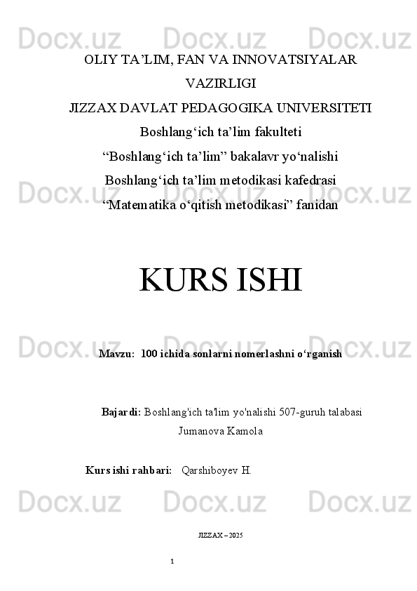 1OLIY TA’LIM, FAN VA INNOVATSIYALAR
VAZIRLIGI
JIZZAX DAVLAT PEDAGOGIKA UNIVERSITETI
Boshlang‘ich ta’lim fakulteti
“Boshlang‘ich ta’lim” bakalavr yo‘nalishi
Boshlang‘ich ta’lim metodikasi kafedrasi
“Matematika o‘qitish metodikasi” fanidan
KURS ISHI
Mavzu:   100 ichida sonlarni nomerlashni o‘rganish
Bajardi:   Boshlang'ich ta'lim yo'nalishi  507-guruh talabasi
Jumanova Kamola
Kurs ishi rahbari:     Q arshiboyev  H .
JIZZAX – 202 5 