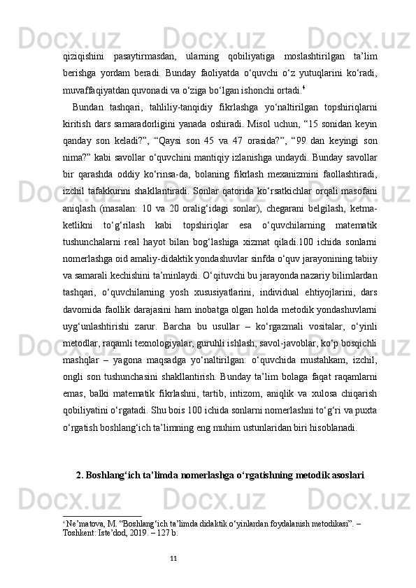11qiziqishini   pasaytirmasdan,   ularning   qobiliyatiga   moslashtirilgan   ta’lim
berishga   yordam   beradi.   Bunday   faoliyatda   o‘quvchi   o‘z   yutuqlarini   ko‘radi,
muvaffaqiyatdan quvonadi va o‘ziga bo‘lgan ishonchi ortadi. 4
Bundan   tashqari,   tahliliy-tanqidiy   fikrlashga   yo‘naltirilgan   topshiriqlarni
kiritish   dars   samaradorligini   yanada   oshiradi.   Misol   uchun,   “15  sonidan   keyin
qanday   son   keladi?”,   “Qaysi   son   45   va   47   orasida?”,   “99   dan   keyingi   son
nima?” kabi savollar o‘quvchini mantiqiy izlanishga undaydi. Bunday savollar
bir   qarashda   oddiy   ko‘rinsa-da,   bolaning   fikrlash   mexanizmini   faollashtiradi,
izchil tafakkurini  shakllantiradi. Sonlar qatorida ko‘rsatkichlar  orqali masofani
aniqlash   (masalan:   10   va   20   oralig‘idagi   sonlar),   chegarani   belgilash,   ketma-
ketlikni   to‘g‘rilash   kabi   topshiriqlar   esa   o‘quvchilarning   matematik
tushunchalarni   real   hayot   bilan   bog‘lashiga   xizmat   qiladi.100   ichida   sonlarni
nomerlashga oid amaliy-didaktik yondashuvlar sinfda o‘quv jarayonining tabiiy
va samarali kechishini ta’minlaydi. O‘qituvchi bu jarayonda nazariy bilimlardan
tashqari,   o‘quvchilarning   yosh   xususiyatlarini,   individual   ehtiyojlarini,   dars
davomida faollik darajasini ham inobatga olgan holda metodik yondashuvlarni
uyg‘unlashtirishi   zarur.   Barcha   bu   usullar   –   ko‘rgazmali   vositalar,   o‘yinli
metodlar, raqamli texnologiyalar, guruhli ishlash, savol-javoblar, ko‘p bosqichli
mashqlar   –   yagona   maqsadga   yo‘naltirilgan:   o‘quvchida   mustahkam,   izchil,
ongli   son   tushunchasini   shakllantirish.   Bunday   ta’lim   bolaga   faqat   raqamlarni
emas,   balki   matematik   fikrlashni,   tartib,   intizom,   aniqlik   va   xulosa   chiqarish
qobiliyatini o‘rgatadi. Shu bois 100 ichida sonlarni nomerlashni to‘g‘ri va puxta
o‘rgatish boshlang‘ich ta’limning eng muhim ustunlaridan biri hisoblanadi.
2. Boshlang‘ich ta’limda   nomerlashga o‘rgatishning metodik asoslari
4
  Ne’matova, M. “Boshlang‘ich ta’limda didaktik o‘yinlardan foydalanish metodikasi”. – 
Toshkent: Iste’dod, 2019. – 127 b. 